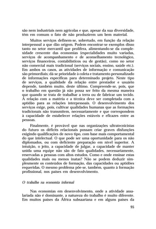 são nem industriais nem agrícolas e que, apesar da sua diversidade,
têm em comum o fato de não produzirem um bem material.
     Muitos serviços definem-se, sobretudo, em função da relação
interpessoal a que dão origem. Podem encontrar-se exemplos disso
tanto no setor mercantil que prolifera, alimentando-se da comple-
xidade crescente das economias (especialidades muito variadas,
serviços de acompanhamento e de aconselhamento tecnológico,
serviços financeiros, contabilísticos ou de gestão), como no setor
não comercial mais tradicional (serviços sociais, ensino, saúde etc.).
Em ambos os casos, as atividades de informação e comunicação
são primordiais; dá-se prioridade à coleta e tratamento personalizado
de informações específicas para determinado projeto. Neste tipo
de serviços, a qualidade da relação entre prestador e usuário
depende, também muito, deste último. Compreende-se, pois, que
o trabalho em questão já não possa ser feito da mesma maneira
que quando se trata de trabalhar a terra ou de fabricar um tecido.
A relação com a matéria e a técnica deve ser completada com a
aptidão para as relações interpessoais. O desenvolvimento dos
serviços exige, pois, cultivar qualidades humanas que as formações
tradicionais não transmitem, necessariamente e que correspondem
à capacidade de estabelecer relações estáveis e eficazes entre as
pessoas.
     Finalmente, é provável que nas organizações ultratecnicistas
do futuro os déficits relacionais possam criar graves disfunções
exigindo qualificações de novo tipo, com base mais comportamental
do que intelectual. O que pode ser uma oportunidade para os não
diplomados, ou com deficiente preparação em nível superior. A
intuição, o jeito, a capacidade de julgar, a capacidade de manter
unida uma equipe não são de fato qualidades, necessariamente,
reservadas a pessoas com altos estudos. Como e onde ensinar estas
qualidades mais ou menos inatas? Não se podem deduzir sim-
plesmente os conteúdos de formação, das capacidades ou aptidões
requeridas. O mesmo problema põe-se, também, quanto à formação
profissional, nos países em desenvolvimento.

O trabalho na economia informal

     Nas economias em desenvolvimento, onde a atividade assa-
lariada não é dominante, a natureza do trabalho é muito diferente.
Em muitos países da África subsaariana e em alguns países da

                                                                   95
 