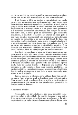 ou de os resolver de maneira pacífica, desenvolvendo o conheci-
mento dos outros, das suas culturas, da sua espiritualidade?
      É de louvar a idéia de ensinar a não-violência na escola,
mesmo que apenas constitua um instrumento, entre outros, para
lutar contra os preconceitos geradores de conflitos. A tarefa é árdua
porque, muito naturalmente, os seres humanos têm tendência a
supervalorizar as suas qualidades e as do grupo a que pertencem,
e a alimentar preconceitos desfavoráveis em relação aos outros.
Por outro lado, o clima geral de concorrência que caracteriza,
atualmente, a atividade econômica no interior de cada país, e
sobretudo em nível internacional, tem tendência de dar prioridade
ao espírito de competição e ao sucesso individual. De fato, esta
competição resulta, atualmente, numa guerra econômica implacável
e numa tensão entre os mais favorecidos e os pobres, que divide
as nações do mundo e exacerba as rivalidades históricas. É de
lamentar que a educação contribua, por vezes, para alimentar este
clima, devido a uma má interpretação da idéia de emulação.
      Que fazer para melhorar a situação? A experiência prova que,
para reduzir o risco, não basta pôr em contato e em comunicação
membros de grupos diferentes (através de escolas comuns a várias
etnias ou religiões, por exemplo). Se, no seu espaço comum, estes
diferentes grupos já entram em competição ou se o seu estatuto
é desigual, um contato deste gênero pode, pelo contrário, agravar
ainda mais as tensões latentes e degenerar em conflitos. Pelo
contrário, se este contato se fizer num contexto igualitário, e se
existirem objetivos e projetos comuns, os preconceitos e a hostilidade
latente podem desaparecer e dar lugar a uma cooperação mais
serena e até à amizade.
     Parece, pois, que a educação deve utilizar duas vias comple-
mentares. Num primeiro nível, a descoberta progressiva do outro.
Num segundo nível, e ao longo de toda a vida, a participação em
projetos comuns, que parece ser um método eficaz para evitar ou
resolver conflitos latentes.

A descoberta do outro

     A educação tem por missão, por um lado, transmitir conhe-
cimentos sobre a diversidade da espécie humana e, por outro,
levar as pessoas a tomar consciência das semelhanças e da inter-
dependência entre todos os seres humanos do planeta. Desde tenra

                                                                   97
 