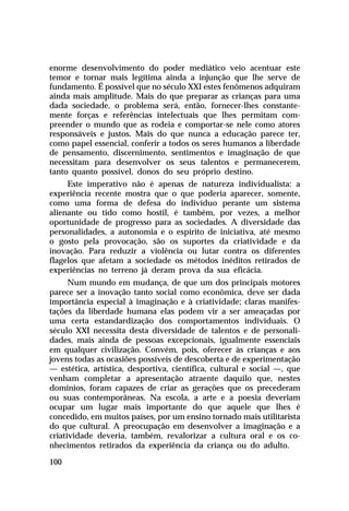 enorme desenvolvimento do poder mediático veio acentuar este
temor e tornar mais legítima ainda a injunção que lhe serve de
fundamento. É possível que no século XXI estes fenômenos adquiram
ainda mais amplitude. Mais do que preparar as crianças para uma
dada sociedade, o problema será, então, fornecer-lhes constante-
mente forças e referências intelectuais que lhes permitam com-
preender o mundo que as rodeia e comportar-se nele como atores
responsáveis e justos. Mais do que nunca a educação parece ter,
como papel essencial, conferir a todos os seres humanos a liberdade
de pensamento, discernimento, sentimentos e imaginação de que
necessitam para desenvolver os seus talentos e permanecerem,
tanto quanto possível, donos do seu próprio destino.
     Este imperativo não é apenas de natureza individualista: a
experiência recente mostra que o que poderia aparecer, somente,
como uma forma de defesa do indivíduo perante um sistema
alienante ou tido como hostil, é também, por vezes, a melhor
oportunidade de progresso para as sociedades. A diversidade das
personalidades, a autonomia e o espírito de iniciativa, até mesmo
o gosto pela provocação, são os suportes da criatividade e da
inovação. Para reduzir a violência ou lutar contra os diferentes
flagelos que afetam a sociedade os métodos inéditos retirados de
experiências no terreno já deram prova da sua eficácia.
      Num mundo em mudança, de que um dos principais motores
parece ser a inovação tanto social como econômica, deve ser dada
importância especial à imaginação e à criatividade; claras manifes-
tações da liberdade humana elas podem vir a ser ameaçadas por
uma certa estandardização dos comportamentos individuais. O
século XXI necessita desta diversidade de talentos e de personali-
dades, mais ainda de pessoas excepcionais, igualmente essenciais
em qualquer civilização. Convém, pois, oferecer às crianças e aos
jovens todas as ocasiões possíveis de descoberta e de experimentação
— estética, artística, desportiva, científica, cultural e social —, que
venham completar a apresentação atraente daquilo que, nestes
domínios, foram capazes de criar as gerações que os precederam
ou suas contemporâneas. Na escola, a arte e a poesia deveriam
ocupar um lugar mais importante do que aquele que lhes é
concedido, em muitos países, por um ensino tornado mais utilitarista
do que cultural. A preocupação em desenvolver a imaginação e a
criatividade deveria, também, revalorizar a cultura oral e os co-
nhecimentos retirados da experiência da criança ou do adulto.

100
 