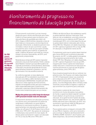 R E L AT Ó R I O
CONCISO

R E L A T Ó R I O D E M O N I T O R A M E N T O G L O B A L D E E P T 2013/4

Monitoramento do progresso no
financiamento da Educação para Todos

De 150
países,
apenas 41
gastaram
6% ou mais
do PIB em
educação,
em 2011.

O financiamento insuficiente é um dos maiores
obstáculos para o alcance da Educação para Todos.
O déficit no financiamento para se alcançar uma
educação básica de qualidade para todos, até
2015, chegou a US$ 26 bilhões, deixando a meta de
levar todas as crianças para a escola longe de ser
alcançada. Infelizmente, os doadores parecem mais
inclinados a reduzir do que a aumentar a ajuda,
nos próximos anos. A não ser que sejam tomadas
medidas urgentes para modificar os padrões de
ajuda, o objetivo de garantir que todas as crianças
estejam na escola e aprendendo, até 2015, será
gravemente comprometido.
Restando pouco tempo até 2015, parece impossível
preencher a lacuna do financiamento. Porém, análises
deste Relatório mostram que esse déficit poderia ser
superado aumentando a receita doméstica, destinando
à educação uma parcela apropriada de recursos
governamentais existentes e previstos e, por fim,
aprimorando o foco da assistência externa.
Se, conforme esperado, os novos objetivos de
educação pós-2015 se estenderem ao primeiro nível
do ensino secundário, o déficit do financiamento
aumentará para US$ 38 bilhões. O quadro pós-2015
deve incluir metas explícitas de financiamento,
exigindo-se transparência total, para que os doadores
sejam responsabilizados pelos compromissos
assumidos, e para que a falta de financiamento não
frustre nosso compromisso para com as crianças.

Muitos dos países que estão longe de alcançar
a EPT precisam investir mais em educação
O investimento doméstico em educação aumentou
nos últimos anos, principalmente nos países de
renda baixa e média baixa, em parte devido a
melhoras no crescimento econômico. Os gastos
governamentais com educação aumentaram, em
média, de 4,6% para 5,1% do Produto Interno Bruto
(PIB), entre 1999 e 2011. Nos países de renda baixa
e média baixa, esse aumento foi mais rápido: 30
desses países aumentaram o gasto com educação
em 1% ou mais do PIB, entre 1999 e 2011.
16

O Marco de Ação de Dacar não estabeleceu quanto
os países deveriam destinar à educação. Essa
falha em não se estabelecer uma meta comum de
financiamento para os objetivos da EPT deve ser
resolvida após 2015, com a meta específica de que
os países devem alocar à educação, pelo menos,
6% do PIB. Dos 150 países com dados disponíveis,
em 2011, apenas 41 gastaram 6% ou mais do PIB
em educação, e 25 gastaram menos de 3%.
É amplamente aceito que os países devem destinar
pelo menos 20% do seu orçamento à educação.
No entanto, em 2011, a média global foi de apenas
15%, proporção que praticamente não mudou
desde 1999. Dos 138 países com dados disponíveis,
em 2011, apenas 25 gastaram mais do que 20%,
enquanto pelo menos 6 países de renda baixa e
média reduziram o investimento em educação em
5 pontos percentuais ou mais do total de gastos
governamentais, entre 1999 e 2011.
Essa situação provavelmente não vai melhorar nos
próximos anos. De 49 países com dados disponíveis
em 2012, 25 planejavam reduzir seu orçamento
para a educação entre 2011 e 2012. Desses, 16
estão na África Subsaariana. No entanto, alguns
países, incluindo Afeganistão, Benin e Etiópia, estão
resistindo a essa tendência negativa, e espera-se
que aumentem seu orçamento para a educação.
Para explorar o potencial de crescimento
econômico em muitos dos países mais pobres
do mundo, os governos devem expandir sua base
fiscal e dedicar um quinto do seu orçamento à
educação. Se os governos de 67 países de renda
baixa e média fizessem isso, eles teriam US$ 153
bilhões adicionais para a educação, em 2015. Isso
aumentaria o percentual médio do PIB gasto em
educação, de 3% para 6%, até 2015.
Poucos países pobres conseguem arrecadar 20%
do seu PIB em impostos, como seria necessário
para se atingir os Objetivos de Desenvolvimento
do Milênio (ODM). Somente 7, dos 67 países com
dados disponíveis, não somente arrecadam 20%

 