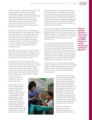 R E L A T Ó R I O D E M O N I T O R A M E N T O G L O B A L D E E P T 2013/4

do PIB em impostos, mas também alocam os 20%
recomendados ao orçamento da educação.
No Paquistão, a receita fiscal corresponde a
somente 10% do PIB, e à educação são destinados
apenas 10% dos gastos governamentais. Se
o governo aumentasse sua receita fiscal para
14% do PIB, até 2015, e destinasse um quinto
à educação, arrecadaria fundos suficientes
para colocar todas as crianças e adolescentes
paquistaneses na escola.
A Etiópia é um dos 11, dentre os 67 países, que
foram bem-sucedidos na priorização do orçamento
para a educação, mas ainda poderia fazer muito
mais para maximizar sua receita fiscal. Em 2011,
o governo arrecadou, em média, 12% do PIB
em impostos. Se essa proporção aumentasse
para 16%, até 2015, o setor receberia 18% mais
recursos – possibilitando um gasto de US$ 19
a mais por criança em idade de frequentar a
educação primária.
No entanto, a receita fiscal como parcela do PIB
está crescendo muito devagar, nos países mais
pobres. No ritmo atual, apenas 4 de 48 países que
arrecadam menos de 20% do PIB em impostos
alcançariam o limiar dos 20%, até 2015.
Um sistema fiscal em bom funcionamento
permite que os governos sustentem seu sistema
educacional com financiamento doméstico. Alguns
países de renda média, como o Egito, a Índia e
as Filipinas, têm um potencial muito maior de
mobilizar recursos domésticos para a educação,
por meio de aumento nos impostos. No Brasil,
receitas fiscais mais elevadas ajudam a explicar
como o país investe
dez vezes mais do que
a Índia, por criança, na
educação primária.
Alguns países do Sul da
Ásia concedem grandes
isenções fiscais a fortes
grupos de interesse
nacional, o que resulta em
uma das piores relações
impostos/PIB do mundo.
No Paquistão, a razão
impostos/PIB de 10% é
parcialmente explicada
pelas influências políticas
do lobby do agronegócio.
Se, por um lado, o setor
corresponde a 22,5% do PIB
paquistanês, por outro, sua
contribuição nas receitas

R E L AT Ó R I O
CONCISO

fiscais é de apenas 1,2%. Na Índia, grande parte
da receita fiscal que se deixa de arrecadar devese a isenções aduaneiras e de impostos especiais
de consumo. A receita perdida por causa dessas
isenções equivaleu a 5,7% do PIB, em 2012/13. Se
20% desse valor tivesse sido destinado à educação,
o setor teria recebido um adicional de US$ 22,5
bilhões em 2013, um aumento de quase 40% em
relação ao orçamento atual.
Alguns governos vendem concessões de exploração
de recursos naturais por um valor abaixo do real. A
República Democrática do Congo perdeu US$ 1,36
bilhão em negócios com empresas mineradoras, ao
longo de três anos, de 2010 a 2012, o que equivale
ao valor destinado à educação em dois anos,
em 2010 e 2011.
Em muitos dos países mais pobres do mundo,
a sonegação de impostos resulta em uma elite
que acumula fortunas pessoais, ao invés de em
um sistema educacional forte para a maioria da
população. Se os trilhões de dólares que se estima
estarem escondidos em paraísos fiscais fossem
submetidos a impostos sobre o acúmulo de capital,
e 20% desse valor arrecadado fossem destinados
à educação, o setor receberia algo entre US$ 38 e
US$ 56 bilhões a mais para o seu orçamento.

67 países
poderiam
aumentar os
recursos para
a educação
em US$153
bilhões, por
meio de
reformas para
expandir sua
base fiscal.

Estima-se que, por ano, práticas fiscais ilegais
custem aos governos africanos em torno de US$ 63
bilhões. Se essas práticas fossem interrompidas,
e 20% da renda resultante fossem gastos em
educação, o setor arrecadaria US$ 13 bilhões a
mais, a cada ano.

Foto© Eduardo Martino/UNESCO

Enquanto aos governos cabe
colocar em prática as reformas
fiscais, os doadores devem
desempenhar um importante
papel complementar. Apenas
US$ 1 de ajuda de doadores
para fortalecer o sistema fiscal,
por exemplo, pode produzir até
US$ 350 em receitas fiscais.
No entanto, menos de 0,1%
do total dessa ajuda foi gasto
em programas de apoio fiscal,
entre 2002 e 2011. Além disso,
os governos de países doadores
devem exigir transparência às
empresas registradas neles.
Aumentar a receita fiscal
e alocar uma parcela
adequada à educação são
ações que poderiam produzir
17

 