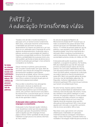 R E L AT Ó R I O
CONCISO

R E L A T Ó R I O D E M O N I T O R A M E N T O G L O B A L D E E P T 2013/4

PartE 2:
A educação transforma vidas
Tratados e leis de todo o mundo reconhecem a
educação como um direito humano fundamental.
Além disso, a educação transmite conhecimentos
e habilidades que permitem às pessoas
desenvolverem ao máximo seu potencial e, por isso,
torna-se um catalisador para a realização de outros
objetivos de desenvolvimento. A educação reduz a
pobreza, aumenta as oportunidades de trabalho e
impulsiona a prosperidade econômica. Ela também
melhora a probabilidade de as pessoas terem uma
vida saudável, aprofunda as bases da democracia e
transforma atitudes para proteger o meio ambiente
e empoderar as mulheres.

Se todas
as crianças
saíssem da
escola com
habilidades
básicas de
leitura, 171
milhões de
pessoas
poderiam
sair da
pobreza.

Educar meninas e mulheres, particularmente,
tem um poder transformador sem igual. Além de
aumentar suas chances de conseguirem empregos,
permanecerem saudáveis e participarem
ativamente da sociedade, educar meninas e jovens
mulheres tem um impacto decisivo na saúde de
seus filhos e acelera a transição do país para um
crescimento populacional estável.
Para se obter os benefícios mais abrangentes
da educação e alcançar os objetivos de
desenvolvimento pós-2015, é necessário que a
educação seja equitativa e que se estenda, pelo
menos, até o primeiro nível do ensino secundário.
Da mesma forma, a escolarização que as crianças
recebem tem de ser de boa qualidade, para que
elas de fato aprendam o básico.

A educação reduz a pobreza e fomenta
empregos e o crescimento
A educação é uma chave para ajudar indivíduos
a sair da pobreza e evitar que esta seja passada
de geração a geração. Ela possibilita melhores
salários àqueles que têm empregos formais
pagos e oferece melhor qualidade de vida aos que
trabalham na agricultura e nos setores informais
do meio urbano.
22

Os cálculos da equipe do Relatório de
Monitoramento Global de EPT mostram que, se
todos os estudantes dos países de baixa renda
saíssem da escola com habilidades básicas de
leitura, 171 milhões de pessoas poderiam sair da
pobreza, o que equivale a uma redução de 12%
da pobreza global. Uma forma importante de a
educação reduzir a pobreza é aumentando os
salários das pessoas. Mundialmente, um ano de
escolaridade aumenta a renda, em média, em 10%.
A educação pode ajudar as pessoas, quando
trabalham, a escaparem da pobreza. Na Tanzânia,
82% dos trabalhadores que não têm educação
primária completa estavam abaixo da linha da
pobreza. Por outro lado, trabalhadores adultos
com educação primária tinham uma chance 20%
menor de serem pobres, enquanto ter a educação
secundária reduzia as chances de pobreza em
quase 60%. Não é uma questão apenas de tempo
na escola, mas de habilidades adquiridas. No
Paquistão, mulheres trabalhadoras com bom
letramento ganhavam 95% a mais do que mulheres
que tiveram uma alfabetização fraca.
No setor formal, maiores salários refletem
uma maior produtividade de trabalhadores com
melhores níveis de educação. No entanto, muitos
dos indivíduos mais pobres trabalham no setor
informal, em pequenos negócios. É mais provável
que pessoas instruídas comecem um negócio,
e que esse negócio tenha um lucro maior. Em
Uganda, donos de empresas locais que têm
educação primária ganharam 36% a mais do que
aqueles sem instrução, e os que têm o primeiro
nível do ensino secundário, 56% a mais.
Nas áreas rurais, agricultores com uma boa
alfabetização e habilidades em operações
matemáticas básicas conseguem interpretar e
reagir a novas informações, utilizando melhor as
novidades e tecnologias modernas para aumentar a

 