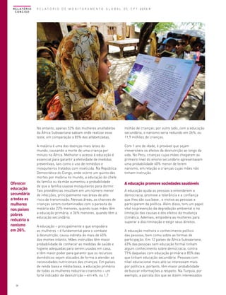 R E L AT Ó R I O
CONCISO

R E L A T Ó R I O D E M O N I T O R A M E N T O G L O B A L D E E P T 2013/4

No entanto, apenas 52% das mulheres analfabetas
da África Subsaariana sabiam onde realizar esse
teste, em comparação a 85% das alfabetizadas.

26

A malária é uma das doenças mais letais do
mundo, causando a morte de uma criança por
minuto na África. Melhorar o acesso à educação é
essencial para garantir a efetividade de medidas
preventivas, tais como o uso de remédios e
mosquiteiros tratados com inseticida. Na República
Democrática do Congo, onde ocorre um quinto das
mortes por malária no mundo, a educação do chefe
da família ou da mãe aumentou a probabilidade
de que a família usasse mosquiteiros para dormir.
Tais providências resultam em um número menor
de infecções, principalmente nas áreas de alto
risco de transmissão. Nessas áreas, as chances de
crianças serem contaminadas com o parasita da
malária são 22% menores, quando suas mães têm
a educação primária, e 36% menores, quando têm a
educação secundária.

Com 1 ano de idade, é provável que sejam
irreversíveis os efeitos da desnutrição ao longo da
vida. No Peru, crianças cujas mães chegaram ao
primeiro nível do ensino secundário apresentavam
uma probabilidade 60% menor de terem
nanismo, em relação a crianças cujas mães não
tinham instrução.

A educação – principalmente a que empodera
as mulheres – é fundamental para o combate
à desnutrição, causa indireta de mais de 45%
das mortes infantis. Mães instruídas têm maior
probabilidade de conhecer as medidas de saúde e
higiene adequadas para serem usadas em casa,
e têm maior poder para garantir que os recursos
domésticos sejam alocados de forma a atender as
necessidades nutricionais das crianças. Em países
de renda baixa e média baixa, a educação primária
de todas as mulheres reduziria o nanismo – um
forte indicador de desnutrição – em 4%, ou 1,7

A educação promove sociedades saudáveis
A educação ajuda as pessoas a entenderem a
democracia, promove a tolerância e a confiança
que lhes são sua base , e motiva as pessoas a
participarem da política. Além disso, tem um papel
vital na prevenção da degradação ambiental e na
limitação das causas e dos efeitos da mudança
climática. Ademais, empodera as mulheres para
superar a discriminação e exigir seus direitos.
A educação melhora o conhecimento político
das pessoas, bem como sobre as formas de
participação. Em 12 países da África Subsaariana,
63% das pessoas sem educação formal tinham
algum conhecimento sobre democracia, contra
71% daquelas com educação primária e 85% das
que tinham educação secundária. Pessoas com
nível educacional mais alto se interessam mais
por política e, portanto, têm maior probabilidade
de buscar informações a respeito. Na Turquia, por
exemplo, a parcela dos que se dizem interessados

© Amina Sayeed/UNESCO

Oferecer
educação
secundária
a todas as
mulheres
nos países
pobres
reduziria o
nanismo
em 26%.

milhão de crianças; por outro lado, com a educação
secundária, o nanismo seria reduzido em 26%, ou
11,9 milhões de crianças.

 