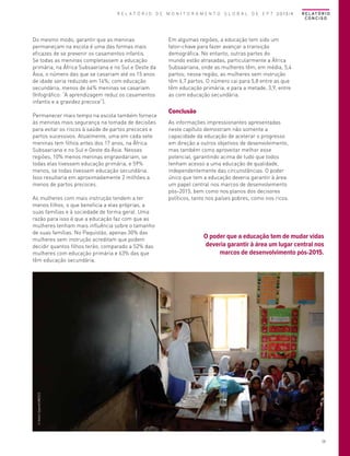 R E L A T Ó R I O D E M O N I T O R A M E N T O G L O B A L D E E P T 2013/4

Do mesmo modo, garantir que as meninas
permaneçam na escola é uma das formas mais
eficazes de se prevenir os casamentos infantis.
Se todas as meninas completassem a educação
primária, na África Subsaariana e no Sul e Oeste da
Ásia, o número das que se casariam até os 15 anos
de idade seria reduzido em 14%; com educação
secundária, menos de 64% meninas se casariam
(Infográfico: “A aprendizagem reduz os casamentos
infantis e a gravidez precoce”).
Permanecer mais tempo na escola também fornece
às meninas mais segurança na tomada de decisões
para evitar os riscos à saúde de partos precoces e
partos sucessivos. Atualmente, uma em cada sete
meninas tem filhos antes dos 17 anos, na África
Subsaariana e no Sul e Oeste da Ásia. Nessas
regiões, 10% menos meninas engravidariam, se
todas elas tivessem educação primária, e 59%
menos, se todas tivessem educação secundária.
Isso resultaria em aproximadamente 2 milhões a
menos de partos precoces.

Em algumas regiões, a educação tem sido um
fator-chave para fazer avançar a transição
demográfica. No entanto, outras partes do
mundo estão atrasadas, particularmente a África
Subsaariana, onde as mulheres têm, em média, 5,4
partos; nessa região, as mulheres sem instrução
têm 6,7 partos. O número cai para 5,8 entre as que
têm educação primária, e para a metade, 3,9, entre
as com educação secundária.

Conclusão
As informações impressionantes apresentadas
neste capítulo demostram não somente a
capacidade da educação de acelerar o progresso
em direção a outros objetivos de desenvolvimento,
mas também como aproveitar melhor esse
potencial, garantindo acima de tudo que todos
tenham acesso a uma educação de qualidade,
independentemente das circunstâncias. O poder
único que tem a educação deveria garantir à área
um papel central nos marcos de desenvolvimento
pós-2015, bem como nos planos dos decisores
políticos, tanto nos países pobres, como nos ricos.

O poder que a educação tem de mudar vidas
deveria garantir à área um lugar central nos
marcos de desenvolvimento pós-2015.

© Amina Sayeed/UNESCO

As mulheres com mais instrução tendem a ter
menos filhos, o que beneficia a elas próprias, a
suas famílias e à sociedade de forma geral. Uma
razão para isso é que a educação faz com que as
mulheres tenham mais influência sobre o tamanho
de suas famílias. No Paquistão, apenas 30% das
mulheres sem instrução acreditam que podem
decidir quantos filhos terão, comparado a 52% das
mulheres com educação primária e 63% das que
têm educação secundária.

R E L AT Ó R I O
CONCISO

29

 