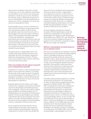 R E L A T Ó R I O D E M O N I T O R A M E N T O G L O B A L D E E P T 2013/4

precocemente. Na Etiópia, Índia, Peru e Vietnã,
crianças que, aos 12 anos, obtiveram notas baixas
em matemática, aos 15, tinham mais chances de
abandonar a escola do que as outras. No Vietnã,
por exemplo, quase a metade das crianças de 12
anos com dificuldades na escola abandonaram os
estudos aos 15 anos, comparado a um quinto dos
alunos com desempenho melhor.
As desvantagens que as crianças enfrentam em
obter acesso e permanecer na escola persistirão
até a educação secundária. Na África do Sul,
por exemplo, existe uma enorme lacuna entre a
aprendizagem dos ricos e dos pobres, sendo que
apenas 14% dos adolescentes pobres aprendem
o mínimo de matemática, comparável ao
desempenho dos alunos pobres de Gana, país cuja
riqueza equivale a um quinto da sul-africana. Tais
lacunas são evitáveis. Em Botsuana, em grande
parte devido a uma diferença muito menor entre
ricos e pobres, foram alcançados níveis muito mais
elevados de aprendizagem.
Em alguns países, as disparidades entre ricos
e pobres ficam mais evidentes nas séries mais
avançadas. No Chile, por exemplo, enquanto as
diferenças são pequenas na 4ª série, 77% dos
alunos ricos alcançam níveis mínimos na 8ª série,
contra 44% dos alunos pobres.

Países ricos também não são capazes de garantir
que os marginalizados aprendam
Enquanto, por um lado, os níveis alcançados pelos
países ricos em geral são melhores, os sistemas
de educação muitas vezes fracassam em atender
minorias significativas. Por exemplo, em 2011, na
Noruega e na Inglaterra, mais de 10% dos alunos
da 8ª série não alcançaram os níveis mínimos de
aprendizado em matemática.
Enquanto países do Leste da Ásia, como Japão,
Coreia do Sul e Singapura, mostraram ser possível
superar as desvantagem enfrentadas pelos que
vivem na pobreza, o mesmo não se aplica a alguns
países da OCDE e aos Estados árabes ricos. A
probabilidade de um aluno pobre de Omã alcançar
padrões mínimos de aprendizagem, por exemplo,
é equivalente à de um aluno de países muito mais
pobres, como Gana. Na Nova Zelândia, somente
dois terços dos alunos pobres alcançaram padrões
mínimos, comparado a 97% dos alunos ricos.
Alunos imigrantes enfrentam grande risco de
marginalização na educação, o que resulta em
níveis mais baixos de aprendizagem. Na França,
na Alemanha e no Reino Unido, mais de 80% dos

R E L AT Ó R I O
CONCISO

alunos de 15 anos de idade alcançam patamares
mínimos de leitura. Contudo, o desempenho
dos imigrantes é muito pior: no Reino Unido, a
proporção de imigrantes que superaram o nível
mínimo não é melhor do que a média da Turquia,
enquanto os imigrantes alemães se equiparam
aos valores do Chile. Na França, os imigrantes
enfrentam problemas ainda maiores, com menos
de 60% alcançando padrões mínimos – o que
equivale à média dos alunos do México.
Crianças indígenas de países de renda alta
em geral enfrentam desvantagens, tendo sido
persistente a disparidade nos resultados da
aprendizagem em relação ao resto da população.
Na Austrália, entre 1994/5 e 2011, por volta de dois
terços dos estudantes indígenas alcançaram o
patamar mínimo na 8ª série, comparado a quase
90% de seus colegas não indígenas.

Melhorar a aprendizagem ao mesmo tempo em
que se expande o acesso
Afirma-se, com frequência, que expandir o acesso à
educação primária nos países mais pobres significa
reduzir a qualidade da educação. No entanto,
apesar de um grande número de crianças não
aprender o básico, alguns países têm conseguido
colocar mais crianças na escola, ao mesmo tempo
em que, uma vez estudando, garantem que elas
aprendam. Esse equilíbrio é particularmente
impressionante, quando se considera que esses
novos alunos provavelmente são oriundos de
contextos marginalizados. De qualquer forma,
ainda há muito o que se fazer para preencher
rapidamente as lacunas da educação, mesmo em
países mais ricos.

Na França,
menos de 60%
dos imigrantes
alcançaram
o patamar
mínimo de
aprendizagem.

A Tanzânia obteve grandes progressos no número
de alunos que alcançaram o fim da educação
primária, em parte porque o pagamento de taxas
escolares foi abolido em 2001. Entre 2000 e
2007, a proporção de crianças que completaram
a escola primária aumentou de metade para
aproximadamente dois terços, ao passo que a
proporção dos que aprenderam o básico em
matemática aumentou de 19% para 36%. Isso
equivale a mais ou menos 1,5 milhão de crianças
a mais aprendendo o básico. Se, por um lado, não
é aceitável que 27% dos alunos não aprendam o
básico, o fato de que problemas com a qualidade
já eram evidentes no ano 2000 sugere que esses
problemas eram mais associados ao sistema
educacional do que à expansão da educação.
No Malawi e em Uganda, o acesso e a qualidade
não melhoraram, entre 2000 e 2007, e aumentaram
as disparidades na aprendizagem entre ricos
33

 