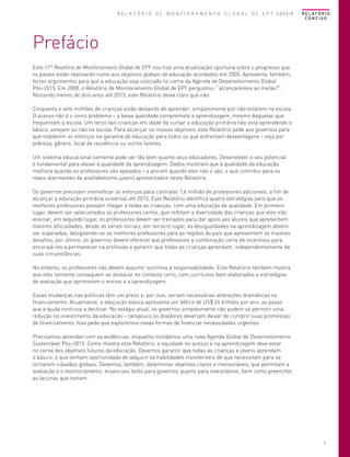 R E L A T Ó R I O D E M O N I T O R A M E N T O G L O B A L D E E P T 2013/4

R E L AT Ó R I O
CONCISO

Prefácio
Este 11º Relatório de Monitoramento Global de EPT nos traz uma atualização oportuna sobre o progresso que
os países estão realizando rumo aos objetivos globais de educação acordados em 2000. Apresenta, também,
fortes argumentos para que a educação seja colocada no cerne da Agenda de Desenvolvimento Global
Pós-2015. Em 2008, o Relatório de Monitoramento Global de EPT perguntou: “alcançaremos as metas?”.
Restando menos de dois anos até 2015, este Relatório deixa claro que não.
Cinquenta e sete milhões de crianças estão deixando de aprender, simplesmente por não estarem na escola.
O acesso não é o único problema – a baixa qualidade compromete a aprendizagem, mesmo daquelas que
frequentam a escola. Um terço das crianças em idade de cursar a educação primária não está aprendendo o
básico, estejam ou não na escola. Para alcançar os nossos objetivos, este Relatório pede aos governos para
que redobrem os esforços na garantia de educação para todos os que enfrentam desvantagens – seja por
pobreza, gênero, local de residência ou outros fatores.
Um sistema educacional somente pode ser tão bom quanto seus educadores. Desenvolver o seu potencial
é fundamental para elevar a qualidade da aprendizagem. Dados mostram que a qualidade da educação
melhora quando os professores são apoiados – e pioram quando eles não o são, o que contribui para os
níveis alarmantes de analfabetismo juvenil apresentados neste Relatório.
Os governos precisam intensificar os esforços para contratar 1,6 milhão de professores adicionais, a fim de
alcançar a educação primária universal até 2015. Este Relatório identifica quatro estratégias para que os
melhores professores possam chegar a todas as crianças, com uma educação de qualidade. Em primeiro
lugar, devem ser selecionados os professores certos, que reflitam a diversidade das crianças que eles irão
ensinar; em segundo lugar, os professores devem ser treinados para dar apoio aos alunos que apresentem
maiores dificuldades, desde as séries iniciais; em terceiro lugar, as desigualdades na aprendizagem devem
ser superadas, designando-se os melhores professores para as regiões do país que apresentem os maiores
desafios; por último, os governos devem oferecer aos professores a combinação certa de incentivos para
encorajá-los a permanecer na profissão e garantir que todas as crianças aprendam, independentemente de
suas circunstâncias.
No entanto, os professores não devem assumir sozinhos a responsabilidade. Este Relatório também mostra
que eles somente conseguem se destacar no contexto certo, com currículos bem elaborados e estratégias
de avaliação que aprimorem o ensino e a aprendizagem.
Essas mudanças nas políticas têm um preço e, por isso, seriam necessárias alterações dramáticas no
financiamento. Atualmente, a educação básica apresenta um déficit de US$ 26 bilhões por ano, ao passo
que a ajuda continua a declinar. No estágio atual, os governos simplesmente não podem se permitir uma
redução no investimento da educação – tampouco os doadores deveriam deixar de cumprir suas promessas
de financiamento. Isso pede que exploremos novas formas de financiar necessidades urgentes.
Precisamos aprender com as evidências, enquanto moldamos uma nova Agenda Global de Desenvolvimento
Sustentável Pós-2015. Como mostra este Relatório, a equidade no acesso e na aprendizagem deve estar
no cerne dos objetivos futuros da educação. Devemos garantir que todas as crianças e jovens aprendam
o básico, e que tenham oportunidade de adquirir as habilidades transferíveis de que necessitam para se
tornarem cidadãos globais. Devemos, também, determinar objetivos claros e mensuráveis, que permitam a
avaliação e o monitoramento, essenciais tanto para governos quanto para investidores, bem como preencher
as lacunas que restam.

3

 