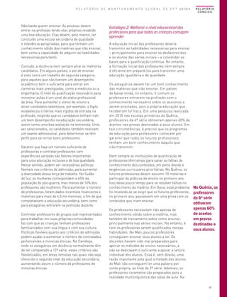R E L A T Ó R I O D E M O N I T O R A M E N T O G L O B A L D E E P T 2013/4

Não basta querer ensinar. As pessoas devem
entrar na profissão tendo elas próprias recebido
uma boa educação. Elas devem, pelo menos, ter
concluído uma escola secundária de qualidade
e relevância apropriadas, para que tenham um
conhecimento sólido das matérias que irão ensinar,
bem como a capacidade de adquirir as habilidades
necessárias para tanto.
Contudo, a docência nem sempre atrai os melhores
candidatos. Em alguns países, o ato de ensinar
é visto como um trabalho de segunda categoria,
para aqueles que não tiveram um desempenho
acadêmico bom o suficiente para entrar em
carreiras mais prestigiadas, como a medicina ou a
engenharia. O nível de qualificação necessário para
ministrar aulas é um sinal do status profissional
da área. Para aumentar o status do ensino e
atrair candidatos talentosos, por exemplo, o Egito
estabeleceu critérios mais rígidos de entrada na
profissão, exigindo que os candidatos tenham tido
um bom desempenho na educação secundária,
assim como uma boa avaliação na entrevista. Uma
vez selecionados, os candidatos também realizam
um exame admissional, para determinar se têm
perfil para se tornar bons professores.
Garantir que haja um número suficiente de
professoras e contratar professores com
experiências variadas são fatores importantes
para uma educação inclusiva e de boa qualidade.
Nesse sentido, podem ser necessárias políticas
flexíveis nos critérios de admissão, para aumentar
a diversidade dessa força de trabalho. No Sudão
do Sul, as mulheres correspondem a 65% da
população do pós-guerra, mas menos de 10% dos
professores são mulheres. Para aumentar o número
de professoras, foram dados incentivos financeiros e
materiais para mais de 4,5 mil meninas, a fim de que
completassem a educação secundária, bem como
para estagiárias entrarem na profissão docente.
Contratar professores de grupos sub-representados
para trabalhar em suas próprias comunidades
faz com que as crianças tenham professores
familiarizados com sua língua e com sua cultura.
Políticas flexíveis quanto aos critérios de admissão
podem ajudar a aumentar o número de contratados
pertencentes a minorias étnicas. No Camboja,
onde os estagiários em docência normalmente têm
de ter completado a 12ª série, esses critérios são
flexibilizados, em áreas remotas nas quais não seja
oferecido o segundo nível da educação secundária,
aumentando assim o número de professores de
minorias étnicas.

R E L AT Ó R I O
CONCISO

Estratégia 2: Melhorar o nível educacional dos
professores para que todas as crianças consigam
aprender
A educação inicial dos professores deveria
transmitir as habilidades necessárias para ensinar
– principalmente para ensinar os desfavorecidos
e os alunos das séries iniciais – e consolidar as
bases para a qualificação contínua. No entanto,
a formação inicial dos professores nem sempre
é eficiente em prepará-los para transmitir uma
educação igualitária e de qualidade.
Os estagiários devem ter um bom conhecimento
das matérias que irão ensinar. Em países
de baixa renda, no entanto, é comum os
professores entrarem na profissão sem o
conhecimento necessário sobre os assuntos a
serem ensinados, pois a própria educação que
receberam foi fraca. Em uma pesquisa realizada
em 2010 nas escolas primárias do Quênia,
professores da 6ª série obtiveram apenas 60% de
acertos nas provas destinadas a seus alunos. Em
tais circunstâncias, é preciso que os programas
de educação para professores comecem por
garantir que todos os futuros profissionais
tenham um bom conhecimento daquilo que
irão transmitir.
Nem sempre as instituições de qualificação de
professores têm tempo para sanar as falhas de
conhecimento dos conteúdos, em parte devido a
exigências curriculares prioritárias. No Quênia, os
futuros professores devem assumir 10 matérias e
participar de práticas de ensino no primeiro ano.
Isso deixa pouco tempo para se resolver falhas no
conhecimento da matéria. Em Gana, esse problema
foi resolvido ao se exigir que os futuros professores,
no primeiro ano, passassem em uma prova com os
conteúdos que iriam ensinar.
Os professores necessitam não apenas de
conhecimento sólido sobre a matéria, mas
também de treinamento sobre como ensinar,
principalmente nas séries iniciais. No entanto, é
raro os professores serem qualificados nessas
habilidades. No Mali, poucos professores
conseguiam ensinar seus alunos a ler. Os
docentes haviam sido mal preparados para
aplicar os métodos de ensino necessários, e
não se dedicavam o suficiente a apoiar a leitura
individual dos alunos. Essa é, sem dúvida, uma
razão importante pela qual a metade dos alunos
do Mali não conseguem ler uma palavra por
conta própria, ao final da 2ª série. Ademais, os
professores raramente são preparados para a
realidade multilinguística das salas de aula. No

No Quênia, os
professores
da 6ª série
obtiveram
apenas 60%
de acertos
em provas
destinadas a
seus alunos.

39

 