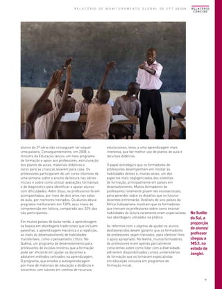 R E L AT Ó R I O
CONCISO

© Karel Prinsloo/ARETE/UNESCO

R E L A T Ó R I O D E M O N I T O R A M E N T O G L O B A L D E E P T 2013/4

alunos da 2ª série não conseguiam ler sequer
uma palavra. Consequentemente, em 2008, o
ministro da Educação lançou um novo programa
de formação e apoio aos professores, estruturação
dos planos de aulas, materiais didáticos e
livros para as crianças levarem para casa. Os
professores participaram de um curso intensivo de
uma semana sobre o ensino da leitura nas séries
iniciais e sobre como utilizar avaliações formativas
e de diagnóstico para identificar e apoiar alunos
com dificuldades. Além disso, os professores foram
acompanhados, por mais de dois anos nas salas
de aula, por mentores treinados. Os alunos desse
programa melhoraram em 130% seus níveis de
compreensão em leitura, comparado aos 33% dos
não participantes.
Em muitos países de baixa renda, a aprendizagem
se baseia em abordagens tradicionais que incluem
palestras, a aprendizagem mecânica e a repetição,
ao invés do desenvolvimento de habilidades
transferíveis, como o pensamento crítico. No
Quênia, um programa de desenvolvimento para
professores de escolas mostrou que a formação
pode ser eficiente em ajudar os docentes a
adotarem métodos centrados na aprendizagem.
O programa, que envolve a autoaprendizagem
por meio de materiais de educação a distância e
encontros com tutores em centros de recursos

educacionais, levou a uma aprendizagem mais
interativa, que faz melhor uso de planos de aula e
recursos didáticos.
O papel estratégico que os formadores de
professores desempenham em moldar as
habilidades destes é, muitas vezes, um dos
aspectos mais negligenciados dos sistemas
de formação, principalmente em países em
desenvolvimento. Muitos formadores de
professores raramente pisam nas escolas locais,
para aprender sobre os desafios que os futuros
docentes enfrentarão. Análises de seis países da
África Subsaariana mostram que os formadores
que treinam os professores sobre como ensinar
habilidades de leitura raramente eram especialistas
nas abordagens utilizadas na prática.
As reformas com o objetivo de ajudar os alunos
desfavorecidos devem garantir que os formadores
de professores sejam treinados, para oferecer-lhes
o apoio apropriado. No Vietnã, muitos formadores
de professores eram apenas parcialmente
conscientes sobre como lidar com a diversidade,
até serem disponibilizados cursos universitários
de formação que os tornaram especialistas
em educação inclusiva em programas de
formação inicial.

No Sudão
do Sul, a
proporção
de alunos/
professor
chegou a
145:1, no
estado de
Jonglei.

41

 