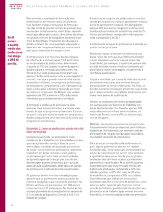 R E L AT Ó R I O
CONCISO

Em 8
países,
o salário
médio dos
professores
não chega
a US$ 10
por dia.

R E L A T Ó R I O D E M O N I T O R A M E N T O G L O B A L D E E P T 2013/4

Não somente a qualidade da formação dos
professores é, em muitos casos, insuficiente,
mas também muitas instituições de formação
não dão conta do grande número de pessoas que
necessitam de treinamento; além disso, expandir
essa capacidade gera custos. Uma forma de atingir
um grande número de estagiários docentes é por
meio da tecnologia. Programas de educação a
distância devem ter uma qualidade adequada, e
deveriam ser complementados por monitorias e
pelo apoio presencial em etapas-chave.
A infraestrutura e os recursos das tecnologias
da informação e comunicação (TIC), bem como
as necessidades do público-alvo, determinam
o quanto as TIC são usadas na aprendizagem a
distância para a formação de professores. Na
África do Sul, onde pesquisas mostraram que
apenas 1% dos professores tinha acesso regular à
internet, mas que a grande maioria tinha acesso
a telefones celulares, um programa de formação
de professores complementa, com mensagens de
texto, a educação a distância realizada por meio
de materiais impressos. No Malawi, são usados
aparelhos de DVD a bateria e DVDs educativos
interativos para complementar a formação.
A formação a distância de professores pode
alcançar mais futuros docentes, e a custos mais
baixos, do que os programas presenciais. Estimase que o custo por aluno formado em programas a
distância fique entre um e dois terços do custo dos
programas convencionais.

Estratégia 3: Levar os professores aonde eles são
mais necessários
Compreensivelmente, os professores ficam
relutantes de ir trabalhar em áreas desfavorecidas,
que não apresentam serviços básicos como
eletricidade, moradias de qualidade ou serviços
de saúde. Se os melhores professores raramente
trabalham em áreas remotas, rurais, pobres
ou perigosas, por outro lado, as oportunidades
de aprendizagem de crianças que já estão em
desvantagem pioram ainda mais, por causa de
salas de aula superlotadas, altas taxas de evasão
de professores e falta de docentes qualificados.
Os governos devem formular estratégias para
garantir que os professores sejam alocados de
maneira equitativa, o que raramente acontece. No
Iêmen, verificou-se que escolas com 500 alunos
tinham entre 4 e 27 professores. No Sudão do Sul,
a proporção média de alunos/professor variava de
5:1, no estado de Equatoria Central, e 145:1, no
estado de Jonglei.
42

A distribuição irregular de professores é uma das
razões pelas quais as crianças abandonam a escola
antes de aprenderem o básico. Em Bangladesh,
apenas 60% dos alunos chegaram à última série
da educação primária em subdistritos onde há 75
alunos por professor, comparado a três quartos,
onde a proporção é de 30:1.
A distribuição desigual de professores é afetada por
quarto fatores principais:
Propensão urbana: a falta de infraestrutura nas
áreas rurais faz com que os professores estejam
menos dispostos a ensinar nesses locais. Na
Suazilândia, por exemplo, o quadro de pessoal das
escolas de áreas rurais remotas é composto por
professores recém-contratados, inexperientes e
com baixa qualificação.
Língua e etnicidade: por causa do nível educacional
geralmente mais baixo das minorias étnicas,
poucos podem se tornar professores. Na Índia, os
estados somente conseguem preencher suas cotas
para castas se forem contratados professores com
níveis mais baixos de qualificação.
Gênero: as mulheres têm menor probabilidade
em comparação aos homens de trabalhar em
áreas desfavorecidas. Em Ruanda, apenas 10%
dos professores primários eram mulheres, no
distrito de Burera, contra 67%, no distrito mais
rico de Gisagara.
Matérias: nas escolas secundárias, em particular,
frequentemente faltam professores para matérias
específicas. Na Indonésia, por exemplo, sobram
professores de religião na educação secundária,
mas faltam docentes de informática.
Para alcançar um equilíbrio de professores no
país, alguns governos os alocam em regiões
desfavorecidas. Uma razão para os resultados da
educação na Coreia do Sul serem mais positivos
e igualitários deve-se ao fato de que os grupos
desfavorecidos têm mais acesso a professores
experientes e qualificados. Mais de três quartos
dos professores das vilas têm pelo menos um
diploma de graduação, comparado a 32% nas
cidades grandes, e 45% têm mais de 20 anos
de experiência, comparado a 30% nas cidades.
Os professores que trabalham em escolas
desfavorecidas têm o incentivo de benefícios, como
salários-extra, salas de aula menores, menor
jornada de trabalho, possibilidade de escolher seu
próximo local de trabalho após ensinar em uma
área difícil, e maiores probabilidades de promoção.

 