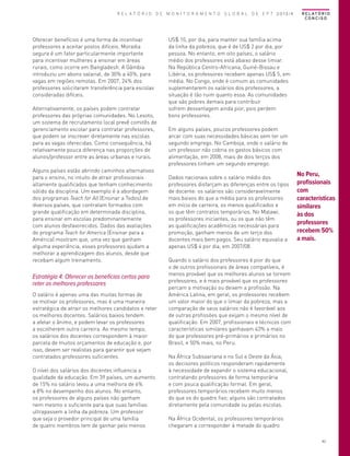 R E L A T Ó R I O D E M O N I T O R A M E N T O G L O B A L D E E P T 2013/4

Oferecer benefícios é uma forma de incentivar
professores a aceitar postos difíceis. Moradia
segura é um fator particularmente importante
para incentivar mulheres a ensinar em áreas
rurais, como ocorre em Bangladesh. A Gâmbia
introduziu um abono salarial, de 30% a 40%, para
vagas em regiões remotas. Em 2007, 24% dos
professores solicitaram transferência para escolas
consideradas difíceis.
Alternativamente, os países podem contratar
professores das próprias comunidades. No Lesoto,
um sistema de recrutamento local prevê comitês de
gerenciamento escolar para contratar professores,
que podem se inscrever diretamente nas escolas
para as vagas oferecidas. Como consequência, há
relativamente pouca diferença nas proporções de
alunos/professor entre as áreas urbanas e rurais.
Alguns países estão abrindo caminhos alternativos
para o ensino, no intuito de atrair profissionais
altamente qualificados que tenham conhecimento
sólido da disciplina. Um exemplo é a abordagem
dos programas Teach for All (Ensinar a Todos) de
diversos países, que contratam formados com
grande qualificação em determinada disciplina,
para ensinar em escolas predominantemente
com alunos desfavorecidos. Dados das avaliações
do programa Teach for America (Ensinar para a
América) mostram que, uma vez que ganham
alguma experiência, esses professores ajudam a
melhorar a aprendizagem dos alunos, desde que
recebam algum treinamento.

Estratégia 4: Oferecer os benefícios certos para
reter os melhores professores
O salário é apenas uma das muitas formas de
se motivar os professores, mas é uma maneira
estratégica de atrair os melhores candidatos e reter
os melhores docentes. Salários baixos tendem
a afetar o ânimo, e podem levar os professores
a escolherem outra carreira. Ao mesmo tempo,
os salários dos docentes correspondem à maior
parcela de muitos orçamentos de educação e, por
isso, devem ser realistas para garantir que sejam
contratados professores suficientes.
O nível dos salários dos docentes influencia a
qualidade da educação. Em 39 países, um aumento
de 15% no salário levou a uma melhora de 6%
a 8% no desempenho dos alunos. No entanto,
os professores de alguns países não ganham
nem mesmo o suficiente para que suas famílias
ultrapassem a linha da pobreza. Um professor
que seja o provedor principal de uma família
de quatro membros tem de ganhar pelo menos

R E L AT Ó R I O
CONCISO

US$ 10, por dia, para manter sua família acima
da linha da pobreza, que é de US$ 2 por dia, por
pessoa. No entanto, em oito países, o salário
médio dos professores está abaixo desse limiar.
Na República Centro-Africana, Guiné-Bissau e
Libéria, os professores recebem apenas US$ 5, em
média. No Congo, onde é comum as comunidades
suplementarem os salários dos professores, a
situação é tão ruim quanto essa. As comunidades
que são pobres demais para contribuir
sofrem desvantagem ainda pior, pois perdem
bons professores.
Em alguns países, poucos professores podem
arcar com suas necessidades básicas sem ter um
segundo emprego. No Camboja, onde o salário de
um professor não cobria os gastos básicos com
alimentação, em 2008, mais de dois terços dos
professores tinham um segundo emprego.
Dados nacionais sobre o salário médio dos
professores disfarçam as diferenças entre os tipos
de docente: os salários são consideravelmente
mais baixos do que a média para os professores
em início de carreira, os menos qualificados e
os que têm contratos temporários. No Malawi,
os professores iniciantes, ou os que não têm
as qualificações acadêmicas necessárias para
promoção, ganham menos de um terço dos
docentes mais bem pagos. Seu salário equivalia a
apenas US$ 4 por dia, em 2007/08.

No Peru,
profissionais
com
características
similares
às dos
professores
recebem 50%
a mais.

Quando o salário dos professores é pior do que
o de outros profissionais de áreas compatíveis, é
menos provável que os melhores alunos se tornem
professores, e é mais provável que os professores
percam a motivação ou deixem a profissão. Na
América Latina, em geral, os professores recebem
um valor maior do que o limiar da pobreza, mas a
comparação de seus salários não é favorável aos
de outras profissões que exijam o mesmo nível de
qualificação. Em 2007, profissionais e técnicos com
características similares ganhavam 43% a mais
do que professores pré-primários e primários no
Brasil, e 50% mais, no Peru.
Na África Subsaariana e no Sul e Oeste da Ásia,
os decisores políticos responderam rapidamente
à necessidade de expandir o sistema educacional,
contratando professores de forma temporária
e com pouca qualificação formal. Em geral,
professores temporários recebem muito menos
do que os do quadro fixo; alguns são contratados
diretamente pela comunidade ou pelas escolas.
Na África Ocidental, os professores temporários
chegaram a corresponder à metade do quadro
43

 