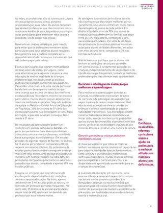 R E L A T Ó R I O D E M O N I T O R A M E N T O G L O B A L D E E P T 2013/4

Às vezes, os professores são os tutores particulares
de seus próprios alunos, sendo, portanto,
responsáveis por suas notas. Os alunos reclamam
que existem professores que não ministram toda a
matéria no horário de aula, forçando-os a contratar
aulas particulares para preencher essa lacuna e
possibilitá-los de passar nas provas.
Deveriam ser criadas estratégias, pelo menos,
para evitar que os professores ministrem aulas
particulares para seus próprios alunos regulares.
Isso garantiria que a matéria completa seria
disponibilizada a todos os alunos, inclusive aos que
não podem pagar pelo reforço.
Escolas particulares que cobram mensalidades
de baixo valor são vistas, por alguns, como
uma alternativa para expandir o acesso a uma
educação de melhor qualidade às crianças
desfavorecidas, nos locais onde as escolas
públicas não estejam cumprindo seu papel. No
Paquistão, uma criança de uma escola particular
barata tem um desempenho melhor do que
uma criança que está no um terço das melhores
escolas públicas. No entanto, mesmo nas escolas
particulares, muitos alunos sequer alcançam os
níveis de habilidade esperados. Segundo análises
da equipe do Relatório Estatal Anual de Educação
do Paquistão, 36% dos alunos de 5ª série das
escolas particulares não conseguem ler uma frase
em inglês, o que eles deveriam conseguir fazer
desde a 2ª série.
Os resultados da aprendizagem podem ser
melhores em escolas particulares baratas, em
parte porque salários mais baixos possibilitam
às escolas contratar mais professores, mantendo
baixa a proporção alunos/professor. Em escolas
privadas de algumas regiões de Nairóbi, no Quênia,
há 15 alunos por professor, comparado a 80 por
docente, em escolas públicas. Os professores de
escolas particulares também conseguem interagir
mais com seus alunos, uma vez que as classes são
menores. Em Andhra Pradesh, na Índia, 82% dos
professores corrigiam regularmente os exercícios
passados aos alunos, comparado a apenas 40% nas
escolas públicas.
Imagina-se, em geral, que os professores de
escolas particulares trabalhem em condições
de maior responsabilização. Na Índia, apenas
um diretor em 3 mil escolas públicas relatou ter
demitido um professor por faltas frequentes. Por
outro lado, 35 diretores de escolas particulares,
de um total de 600, relataram ter demitido um
professor por esse mesmo motivo.

R E L AT Ó R I O
CONCISO

As vantagens das escolas particulares baratas
não significam que elas sejam melhores per se;
geralmente, seus alunos enfrentam muito menos
desvantagens do que os da rede pública. Em
Andhara Pradesh, mais de 70% dos alunos de
escolas públicas pertencem às famílias que estão
entre as 40% mais pobres, comparado a 26%
nas escolas particulares. Por volta de um terço
dos professores das escolas públicas ministram
aulas para alunos de idades diferentes, em salas
com mais de uma série, comparado a 3% nas
escolas particulares.
Não há nada que justifique que os alunos não
tenham as condições certas para aprender:
em última análise, é fundamental que todas as
crianças, independentemente do seu contexto e do
tipo de escola que frequentam, tenham os melhores
professores para lhes oferecer essa oportunidade.

Currículo e estratégias de avaliação que
melhoram a aprendizagem
Para melhorar a aprendizagem de todas as
crianças, os professores necessitam do apoio
do currículo e de estratégias de avaliação que
sejam capazes de reduzir disparidades no nível
educacional alcançado e oferecer a todas as
crianças e jovens a oportunidade de adquirir
habilidades transferíveis. Tais estratégias devem
construir habilidades básicas consistentes ao
iniciar cedo, avançar no ritmo certo, possibilitar
que os alunos desfavorecidos alcancem o nível dos
outros, verificar as necessidades linguísticas das
minorias étnicas e construir uma cultura de leitura.

Garantir que todas as crianças adquiram
habilidades básicas
A chave para garantir que todas as crianças
tenham sucesso na escola consiste em capacitá-las
para adquirir habilidades básicas fundamentais,
como a leitura e as operações matemáticas.
Sem essas habilidades, muitas crianças sofrerão
para acompanhar o currículo prescrito, e as
disparidades no aprendizado aumentarão para as
crianças desfavorecidas.

Em
Camberra,
na Austrália,
reformas
curriculares
visam a
ajudar os
professores
a melhorar
atitudes em
relação a
alunos com
deficiências.

A qualidade da educação pré-escolar faz uma
enorme diferença na aprendizagem das crianças,
nas séries iniciais do ensino primário. Em
Bangladesh, crianças da escola primária que
passaram pela pré-escola tiveram desempenho
melhor do que as que não tiveram a experiência da
pré-escola, em habilidades relacionadas à leitura,
escrita e matemática oral.

47

 