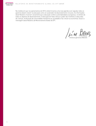 R E L AT Ó R I O
CONCISO

R E L A T Ó R I O D E M O N I T O R A M E N T O G L O B A L D E E P T 2013/4

Na medida em que nos aproximamos de 2015 e determinamos uma nova agenda a ser seguida, todos os
governos devem investir na educação como um acelerador do desenvolvimento inclusivo. As informações
deste Relatório mostram claramente que a educação confere sustentabilidade ao progresso, no âmbito de
todos os objetivos de desenvolvimento. A educação de mães reforça o poder das mulheres e salva vidas
de crianças. A educação de comunidades transforma as sociedades e faz crescer as economias. Essa é a
mensagem deste Relatório de Monitoramento Global de EPT.

Irina Bokova
Diretora-geral da UNESCO

4

 