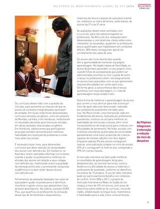 R E L A T Ó R I O D E M O N I T O R A M E N T O G L O B A L D E E P T 2013/4

R E L AT Ó R I O
CONCISO

materiais de leitura e planos de aula para orientálos, melhorou os níveis de leitura, antes baixos, de
alunos da 2ª e da 3ª série.

© Hugo Infante/UNESCO

As avaliações devem estar alinhadas com
o currículo, para não sobrecarregarem os
professores. Na África do Sul, avaliações bem
desenvolvidas e com diretrizes claras sobre como
interpretar os resultados, ajudaram os professores
pouco qualificados que trabalhavam em condições
difíceis: 80% deles conseguiram aplicá-las
corretamente nas salas de aula.

Os currículos devem lidar com a questão da
inclusão, para aumentar as chances de que os
alunos de contextos marginalizados aprendam
de verdade. Em locais onde foram desenvolvidos
currículos sensíveis ao gênero, como em projetos
de Mumbai, na Índia, e em Honduras, melhoraram
os resultados de testes para mensurar atitudes
em várias questões relacionadas ao gênero.
Em Honduras, adolescentes que participaram
do projeto também demonstraram melhores
habilidades em resolução de problemas e notas
mais altas nas provas.
É necessário fazer mais, para desenvolver
currículos que deem atenção às necessidades
dos alunos com deficiências. Em Canberra, na
Austrália, foram realizadas reformas curriculares
visando a ajudar os professores a melhorar as
atitudes dos alunos em relação a seus colegas
com deficiências, melhorando assim a qualidade
da interação entre eles, e promovendo conquistas
acadêmicas e no bem-estar desses alunos
com deficiências.
Ferramentas de avaliação baseadas nas salas de
aula podem ajudar os professores a identificar,
monitorar e apoiar alunos que apresentam risco
de baixo desempenho. Na Libéria, o projeto EGRA
Plus, que qualificou os professores na utilização
desse tipo de ferramentas e disponibilizou

Os alunos são muito favorecidos quando
têm a oportunidade de monitorar sua própria
aprendizagem. No estado indiano de Tamil Nadu, os
alunos do primário aprendem no seu próprio ritmo,
usando fichas de autoavaliação que podem ser
administradas sozinhas ou com a ajuda de outra
criança; os professores aliam, estrategicamente,
os alunos mais avançados com os que apresentam
maiores dificuldades em certos exercícios.
De forma geral, a autoconfiança das crianças
aumentou com essa abordagem, e o nível de
aprendizagem nesse estado é alto.
Outra forma de melhorar a aprendizagem de alunos
que correm o risco de ficar para trás ocorre por
meio de apoio adicional direcionado, realizado
por professores assistentes treinados para
isso. No Reino Unido, uma intervenção cedo em
fundamentos da leitura, realizada por professores
assistentes, mostrou-se útil para melhorar as
habilidades de leitura das crianças, bem como
trouxe benefícios de longo prazo para crianças com
dificuldades de letramento. Na Índia, escolas com
mulheres voluntárias qualificadas da comunidade
apresentaram uma maior proporção de crianças
capazes de resolver adições com dois dígitos.
Enquanto apenas 5% dos alunos conseguiam
realizar uma subtração simples no início do estudo,
52% já o conseguiam no final do ano, comparado a
39% em outras classes.

As Filipinas
integraram
à educação
a redução
do risco de
desastres

A instrução interativa via rádio pode melhorar
os resultados da aprendizagem de grupos
desfavorecidos, ao eliminar barreiras, como a
distância e a dificuldade de acesso a materiais e
professores de qualidade, conforme se identificou
na análise de 15 projetos. O uso do rádio interativo
pode ser particularmente benéfico em contextos
de conflito. Entre 2006 e 2011, o projeto de
Instrução Interativa via Rádio do Sudão do Sul
chegou a mais de 473 mil alunos, com aulas de
meia hora sobre matérias do currículo, incluindo
inglês, alfabetização na língua local, matemática
e habilidades para a vida, como conscientização
49

 