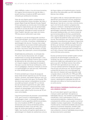 R E L AT Ó R I O
CONCISO

R E L A T Ó R I O D E M O N I T O R A M E N T O G L O B A L D E E P T 2013/4

sobre HIV/Aids e sobre o risco de minas terrestres.
Em lugares fora do alcance do sinal de rádio, o
projeto distribuiu tocadores de MP3, para serem
utilizados por professores treinados.
Salas de aula digitais podem complementar as
aulas de professores menos treinados. Na Índia, o
projeto Digital Study Hall (Sala de Estudos Digital)
fornece gravações ao vivo de aulas ministradas por
professores especialistas, que são apresentadas
em DVD em escolas de áreas rurais e de favelas.
Uma avaliação, realizada em quatro escolas de
Uttar Pradesh, descobriu que, após oito meses,
72% dos alunos melhoraram suas notas.
A inovação no uso da tecnologia pode contribuir
para a aprendizagem, por auxiliar os professores a
cumprir o currículo, e incentivar a flexibilidade na
aprendizagem dos alunos. O acesso mais amplo
a computadores nas escolas também pode ajudar
a reduzir a divisão digital, que existe entre grupos
de maior e de menor renda. No entanto, as novas
tecnologias não substituem o ensino de qualidade.
A habilidade dos professores, na utilização das
TIC como recurso educacional, tem um papel
fundamental no sucesso da aprendizagem. Uma
pesquisa realizada no Brasil mostrou que a criação
de laboratórios de informática nas escolas teve
um impacto negativo no desempenho estudantil,
mas que o uso da internet por professores, como
recurso pedagógico, favoreceu inovações no ensino
e na aprendizagem em sala que aula, melhorando
as notas obtidas pelos alunos.
É menos provável que crianças de grupos de
baixa renda tenham experiências com TIC fora da
escola e, portanto, elas podem demorar mais a se
adaptar e necessitar mais apoio. Em Ruanda, 79%
dos alunos que usaram computadores na escola
secundária já haviam utilizado TIC e a internet
fora da escola (principalmente em cyber cafés).
No entanto, meninas e crianças de áreas rurais
estavam em desvantagem, pois tinham menos
acesso a cyber cafés e outros recursos de TIC em
suas comunidades.
Uma forma promissora de promover a acessibilidade
a TIC, para o ensino e a aprendizagem, é a
aprendizagem móvel – a utilização de telefones
celulares e outros aparelhos eletrônicos portáteis,
tais como tocadores de MP3. Um programa
extraescolar para crianças de famílias pobres,
desenvolvido em áreas rurais da Índia, usou
jogos de celular para ajudá-las a aprender
inglês. Isso resultou em ganhos significativos na
aprendizagem em ditados de substantivos comuns
50

da língua inglesa, principalmente para crianças
das séries mais avançadas, que têm habilidades
básicas mais sólidas
Em lugares onde as crianças aprendem pouco e
abandonam precocemente a escola, programas
de segunda chance podem ensinar habilidades
básicas por meio de um ciclo mais curto de ensino,
que é uma forma de acelerar o progresso das
crianças e melhorar o desempenho dos grupos
desfavorecidos. Diversos desses programas de
aprendizagem acelerada melhoram as conquistas
dos grupos desfavorecidos, em menos tempo do
que as escolas públicas formais, possibilitandolhes a oportunidade de alcançar o nível esperado,
com o objetivo de poderem voltar para a escola
normal. Normalmente, eles se beneficiam de salas
pequenas e de professores que falam a língua local,
contratados nas comunidades da região. No norte
de Gana, por exemplo, 46% dos que participaram
de programas de aceleração da aprendizagem e
retornaram para a escola primária conseguiram,
na 4ª série, alcançar níveis adequados a essa série,
contra 34% dos outros alunos.
Escolas primárias formais também podem utilizar
programas de aprendizagem acelerada, em
situações nas quais uma grande proporção de
alunos têm idade mais avançada do que o normal
para a sua série. No Brasil, alunos mais velhos
da 5ª à 8ª série aprenderam por meio de um
currículo substancialmente modificado, que cobre
mais do que uma série por ano. De forma geral,
a proporção de alunos com uma defasagem de
dois anos em relação à série que deveriam estar
cursando reduziu-se de 46%, em 1998, para 30%,
em 2003. Uma vez que os alunos foram conduzidos
à série certa para a sua idade, eles conseguiram
manter o desempenho e passavam de série na
educação secundária na mesma proporção que
os outros alunos.

Além do básico: habilidades transferíveis para
uma cidadania mundial
Os currículos devem garantir que todas as
crianças e jovens aprendam não apenas as
habilidades básicas, mas também as habilidades
transferíveis, como o pensamento crítico, a
resolução de problemas, a defesa de interesses e
a resolução de conflitos, que os ajudem a se tornar
cidadãos mundiais responsáveis. Uma abordagem
multidisciplinar, envolvendo atividades educacionais
práticas e localmente relevantes, também pode
desenvolver a compreensão dos alunos sobre o
meio ambiente e construir habilidades de promoção
do desenvolvimento sustentável.

 