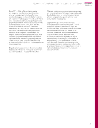 R E L A T Ó R I O D E M O N I T O R A M E N T O G L O B A L D E E P T 2013/4

Entre 1999 e 2004, a Alemanha introduziu
um programa interdisciplinar que fomentou
uma aprendizagem participativa e forneceu
oportunidades para os alunos trabalharem juntos
em projetos inovadores para uma vida sustentável.
Uma avaliação descobriu que os participantes do
programa entendiam mais sobre desenvolvimento
sustentável do que seus pares, e até 80% dos
alunos afirmaram ter adquirido habilidades
transferíveis. Na África do Sul, uma iniciativa alia
o currículo a ações práticas, tais como adotar
sistemas de reciclagem e coleta de água nas
escolas, usar fontes alternativas de energia para
cozinhar, limpar espaços públicos, criar jardins
nativos e plantar árvores. Escolas participativas
relataram uma maior consciência ambiental e
práticas sustentáveis, tanto nas escolas quanto nas
casas dos alunos.
Empoderar crianças, por meio da comunicação e
da defesa de interesses, pode ajudá-las a reduzir
sua vulnerabilidade a riscos ambientais. Nas

R E L AT Ó R I O
CONCISO

Filipinas, onde ocorrem muitos desastres naturais,
um comprometimento forte para integrar educação
à redução de riscos no ensino levou as crianças
a terem um papel ativo quanto a tornar suas
comunidades mais seguras.
Os programas que enfocam a inclusão e a
resolução de conflitos também ajudam a apoiar
os direitos individuais e a construir a paz. No
Burundi, em 2009, escolas secundárias ensinaram
habilidades de comunicação e mediação de
conflitos, para ajudar refugiados que estavam
retornando à sociedade. Após dois anos,
professores qualificados deixaram de aplicar
castigos corporais, e questões relacionadas a
abusos sexuais e corrupção passaram a ser
mais abertas à discussão, e o relacionamento
entre os alunos e seus professores melhorou. Os
próprios alunos assumiram o papel de mediadores
na resolução de conflitos menores, na escola
e na comunidade.

51

 