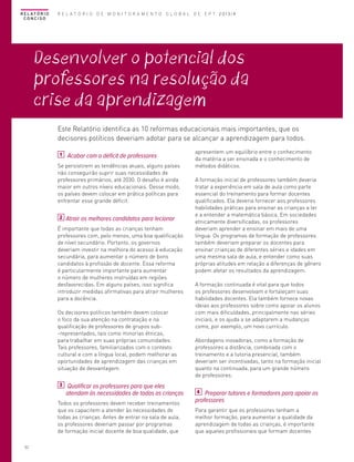 R E L AT Ó R I O
CONCISO

R E L A T Ó R I O D E M O N I T O R A M E N T O G L O B A L D E E P T 2013/4

Desenvolver o potencial dos
professores na resolução da
crise da aprendizagem
Este Relatório identifica as 10 reformas educacionais mais importantes, que os
decisores políticos deveriam adotar para se alcançar a aprendizagem para todos.
1

Acabar com o déficit de professores

Se persistirem as tendências atuais, alguns países
não conseguirão suprir suas necessidades de
professores primários, até 2030. O desafio é ainda
maior em outros níveis educacionais. Desse modo,
os países devem colocar em prática políticas para
enfrentar esse grande déficit.
2

Atrair os melhores candidatos para lecionar

É importante que todas as crianças tenham
professores com, pelo menos, uma boa qualificação
de nível secundário. Portanto, os governos
deveriam investir na melhora do acesso à educação
secundária, para aumentar o número de bons
candidatos à profissão de docente. Essa reforma
é particularmente importante para aumentar
o número de mulheres instruídas em regiões
desfavorecidas. Em alguns países, isso significa
introduzir medidas afirmativas para atrair mulheres
para a docência.
Os decisores políticos também devem colocar
o foco da sua atenção na contratação e na
qualificação de professores de grupos sub-representados, tais como minorias étnicas,
para trabalhar em suas próprias comunidades.
Tais professores, familiarizados com o contexto
cultural e com a língua local, podem melhorar as
oportunidades de aprendizagem das crianças em
situação de desvantagem.
3

Qualificar os professores para que eles
atendam às necessidades de todas as crianças

Todos os professores devem receber treinamentos
que os capacitem a atender às necessidades de
todas as crianças. Antes de entrar na sala de aula,
os professores deveriam passar por programas
de formação inicial docente de boa qualidade, que
52

apresentem um equilíbrio entre o conhecimento
da matéria a ser ensinada e o conhecimento de
métodos didáticos.
A formação inicial de professores também deveria
tratar a experiência em sala de aula como parte
essencial do treinamento para formar docentes
qualificados. Ela deveria fornecer aos professores
habilidades práticas para ensinar as crianças a ler
e a entender a matemática básica. Em sociedades
etnicamente diversificadas, os professores
deveriam aprender a ensinar em mais de uma
língua. Os programas de formação de professores
também deveriam preparar os docentes para
ensinar crianças de diferentes séries e idades em
uma mesma sala de aula, e entender como suas
próprias atitudes em relação a diferenças de gênero
podem afetar os resultados da aprendizagem.
A formação continuada é vital para que todos
os professores desenvolvam e fortaleçam suas
habilidades docentes. Ela também fornece novas
ideias aos professores sobre como apoiar os alunos
com mais dificuldades, principalmente nas séries
iniciais, e os ajuda a se adaptarem a mudanças
como, por exemplo, um novo currículo.
Abordagens inovadoras, como a formação de
professores a distância, combinada com o
treinamento e a tutoria presencial, também
deveriam ser incentivadas, tanto na formação inicial
quanto na continuada, para um grande número
de professores.
4 Preparar tutores e formadores para apoiar os
professores
Para garantir que os professores tenham a
melhor formação, para aumentar a qualidade da
aprendizagem de todas as crianças, é importante
que aqueles profissionais que formam docentes

 