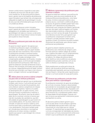 R E L A T Ó R I O D E M O N I T O R A M E N T O G L O B A L D E E P T 2013/4

tenham conhecimento e experiência real sobre
os desafios do ensino em sala de aula e sobre
como resolvê-los. Os decisores políticos devem,
assim, garantir que os formadores de professores
sejam treinados e que tenham tido uma exposição
adequada às exigências da aprendizagem na sala
de aula, que são enfrentadas pelos que ensinam em
circunstâncias difíceis.
Para que os professores recém-treinados
sejam capazes de traduzir seus conhecimentos
pedagógicos em atividades que melhorem a
aprendizagem de todas as crianças, os decisores
políticos deveriam disponibilizar tutores treinados
para ajudá-los nessa transição.
5 Levar os professores para onde eles são mais
necessários
Os governos devem garantir não apenas que
os melhores professores sejam contratados e
treinados, mas também que eles sejam levados
para onde são mais necessários. Para incentivar
os professores treinados a aceitarem postos
de trabalho em áreas rurais ou desfavorecidas,
deveriam ser utilizadas estratégias como:
compensações adequadas, bonificações, moradia
de qualidade e apoio, na forma de oportunidades
de desenvolvimento profissional. Além disso, os
governos deveriam contratar professores locais e
oferecer-lhes formação continuada, para que todas
as crianças, independentemente da região, tenham
docentes que entendam sua língua e sua cultura e,
assim, consigam melhorar sua aprendizagem.
6 Utilizar planos de carreira e salários competitivos para reter os melhores professores
Os governos deveriam garantir que os professores
recebam, pelo menos, o suficiente para que suas
famílias fiquem acima da linha da pobreza, bem
como oferecer salários competitivos em relação
a profissões compatíveis. Salários vinculados
ao desempenho têm um apelo intuitivo, como
forma de motivar os professores a melhorar a
aprendizagem. No entanto, esse tipo de salário
pode não os incentivar a ensinar os alunos que
não têm resultados tão satisfatórios, que têm
dificuldades de aprendizagem ou que morem em
comunidades pobres. Em vez disso, deveria ser
utilizado um plano de carreira e salários como
incentivo para todos os professores melhorarem
o seu desempenho. Esse plano também pode
ser utilizado para reconhecer e recompensar
professores em áreas remotas, e também
aqueles que apoiam a aprendizagem de crianças
desfavorecidas.

R E L AT Ó R I O
CONCISO

7 Melhorar a governança dos professores para
maximizar o impacto

Os governos deveriam melhorar suas políticas de
governança, para solucionar problemas de má
conduta profissional de professores, como faltar
às aulas, ministrar aulas particulares a seus
próprios alunos, e promover a violência de gênero
na escola. Os governos também podem fazer mais
para lidar com o absenteísmo de professores,
melhorando suas condições de trabalho, garantindo
que eles não sejam sobrecarregados com tarefas
não relacionadas à docência, e oferecendo-lhes
acesso a um bom serviço de saúde. É necessária
uma liderança escolar forte, para garantir que
os professores compareçam no horário certo,
cumpram a jornada semanal e deem apoio
igualitário a todos. Os diretores escolares também
necessitam de qualificação, para oferecer apoio
profissional aos professores.
Os governos devem trabalhar próximos aos
professores e aos sindicatos da categoria, para
formular políticas e adotar códigos de conduta
com o objetivo de acabar com os comportamentos
antiprofissionais, como a violência baseada
em gênero. Os códigos de práticas devem
fazer referência clara à violência e aos abusos,
estabelecendo punições coerentes com as leis
sobre os direitos e a proteção das crianças.
Onde prevalecerem as aulas particulares de
reforço, são necessárias diretrizes explícitas,
amparadas pela legislação, para que os professores
não sacrifiquem o tempo das aulas regulares para
ensinar o currículo escolar em aulas particulares.
8 Fornecer aos professores currículos inovadores para melhorar a aprendizagem

Os professores necessitam do apoio de estratégias
de currículo inclusivas, flexíveis e desenvolvidas
para atender às necessidades de aprendizagem das
crianças de grupos desfavorecidos. Equipados com
conteúdos apropriados de currículo e com métodos
para transmiti-los, os professores podem reduzir
as disparidades de aprendizagem, fazendo com
que os alunos que apresentem rendimentos piores
acompanhem os outros.
Os decisores políticos devem garantir que o
currículo das séries iniciais enfoque a garantia
das habilidades básicas para todos e que seja
transmitido em uma língua que as crianças
entendam. É importante que as expectativas do
currículo correspondam às habilidades dos alunos,
uma vez que currículos excessivamente ambiciosos
limitam o que os professores são capazes de
53

 