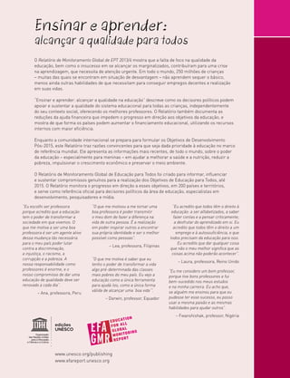 Ensinar e aprender:

alcançar a qualidade para todos
O Relatório de Monitoramento Global de EPT 2013/4 mostra que a falta de foco na qualidade da
educação, bem como o insucesso em se alcançar os marginalizados, contribuíram para uma crise
na aprendizagem, que necessita de atenção urgente. Em todo o mundo, 250 milhões de crianças
– muitas das quais se encontram em situação de desvantagem – não aprendem sequer o básico,
menos ainda outras habilidades de que necessitam para conseguir empregos decentes e realização
em suas vidas.
“Ensinar e aprender: alcançar a qualidade na educação” descreve como os decisores políticos podem
apoiar e sustentar a qualidade do sistema educacional para todas as crianças, independentemente
do seu contexto social, oferecendo os melhores professores. O Relatório também documenta as
reduções da ajuda financeira que impedem o progresso em direção aos objetivos da educação, e
mostra de que forma os países podem aumentar o financiamento educacional, utilizando os recursos
internos com maior eficiência.
Enquanto a comunidade internacional se prepara para formular os Objetivos de Desenvolvimento
Pós-2015, este Relatório traz razões convincentes para que seja dada prioridade à educação no marco
de referência mundial. Ele apresenta as informações mais recentes, de todo o mundo, sobre o poder
da educação – especialmente para meninas – em ajudar a melhorar a saúde e a nutrição, reduzir a
pobreza, impulsionar o crescimento econômico e preservar o meio ambiente.
O Relatório de Monitoramento Global de Educação para Todos foi criado para informar, influenciar
e sustentar compromissos genuínos para a realização dos Objetivos de Educação para Todos, até
2015. O Relatório monitora o progresso em direção a esses objetivos, em 200 países e territórios,
e serve como referência oficial para decisores políticos da área de educação, especialistas em
desenvolvimento, pesquisadores e mídia.

“Eu escolhi ser professora
porque acredito que a educação
tem o poder de transformar a
sociedade em que vivemos. O
que me motiva a ser uma boa
professora é ser um agente ativo
dessa mudança tão necessária
para o meu país poder lutar
contra a discriminação,
a injustiça, o racismo, a
corrupção e a pobreza. A
nossa responsabilidade como
professores é enorme, e o
nosso compromisso de dar uma
educação de qualidade deve ser
renovado a cada dia”.
– Ana, professora, Peru

“O que me motivou a me tornar uma
boa professora é poder transmitir
o meu dom de fazer a diferença na
vida de outra pessoa. É a realização
em poder inspirar outros a encontrar
sua própria identidade e ser o melhor
possível como pessoas”.
– Lea, professora, Filipinas
“O que me motiva é saber que eu
tenho o poder de transformar a vida
algo pré-determinada das classes
mais pobres do meu país. Eu vejo a
educação como a única ferramenta
para ajudá-los, como a única forma
válida de alcançar uma ‘boa vida’”.
– Darwin, professor, Equador

“Eu acredito que todos têm o direito à
educação: a ser alfabetizados, a saber
fazer contas e a pensar criticamente;
a desfrutar do aprendizado em si. Eu
acredito que todos têm o direito a um
emprego e à autossuficiência, e que
todos precisam da educação para isso.
Eu acredito que dar qualquer coisa
que não o meu melhor significa que as
coisas acima não poderão acontecer”.
– Laura, professora, Reino Unido
“Eu me considero um bom professor,
porque tive bons professores e fui
bem-sucedido nos meus estudos
e na minha carreira. Eu acho que,
se alguém me ensinou para que eu
pudesse ter esse sucesso, eu posso
usar a mesma paixão e as mesmas
habilidades para ajudar outros”.
– Fwanshishak, professor, Nigéria

edições
UNESCO

www.unesco.org/publishing
www.efareport.unesco.org

 