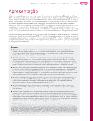 R E L A T Ó R I O D E M O N I T O R A M E N T O G L O B A L D E E P T 2013/4

R E L AT Ó R I O
CONCISO

Apresentação
Faltando menos de dois anos para terminar o prazo de cumprimento dos objetivos da Educação para Todos
(EPT), está claro que, apesar dos avanços da última década, nenhum objetivo será conquistado globalmente até
2015. O Relatório de Monitoramento Global de EPT deste ano reforça enfaticamente o fato de que, ao longo da
década, continuaram a ser negadas oportunidades de educação às pessoas dos grupos mais marginalizados.
No entanto, não é tarde demais para acelerar o progresso nos estágios finais. É vital que se coloque em
prática uma sólida estrutura educacional global pós-2015 para solucionar problemas pendentes e, ao mesmo
tempo, lidar com novos desafios. Os objetivos da educação pós-2015 somente serão alcançados se forem
acompanhados por metas claras e mensuráveis, com indicadores trabalhando para que ninguém seja deixado
de fora, e se forem estabelecidas metas específicas de financiamento da educação, para governos e doadores.
O Relatório de Monitoramento Global de EPT 2013/4 se divide em três partes: a Parte 1 atualiza a situação do
progresso em direção aos seis objetivos de EPT; a Parte 2 apresenta evidências claras de que o progresso na
educação é vital para se atingir os objetivos de desenvolvimento após 2015; e a Parte 3 realça a importância de
se implementar políticas fortes para desenvolver o potencial dos professores, a fim de ajudá-los na superação
da crise global de aprendizagem.

Destaques
■■ Objetivo 1: Apesar de ter havido melhoras, um número muito grande de crianças não tem acesso à educação e a
cuidados básicos na primeira infância. Em 2012, 25% das crianças menores de 5 anos apresentaram nanismo.
Em 2011, por volta de metade das crianças pequenas tiveram acesso à educação pré-primária1, sendo que,
na África Subsaariana, essa proporção foi de apenas 18%.
■■ Objetivo 2: É provável que não se alcance a educação primária universal, por uma grande margem. O número de
crianças fora da escola, em 2011, foi de 57 milhões, metade das quais viviam em países afetados por conflitos.
Na África Subsaariana, apenas 23% das meninas pobres das áreas rurais completaram a educação primária até
o final da década. Se persistirem as tendências recentes da região, os meninos mais ricos alcançarão a educação
primária universal completa em 2021, enquanto as meninas mais pobres somente o conseguirão em 2086.
■■ Objetivo 3: Muitos adolescentes não possuem as habilidades básicas adquiríveis no primeiro nível do ensino secundário.
Em 2011, 69 milhões de adolescentes estavam fora da escola, tendo havido pouca melhora em relação a 2004.
Em países de baixa renda, apenas 37% dos adolescentes completam o primeiro nível do ensino secundário, e esse
número chega a 14% nos países mais pobres. Se essas tendências persistirem, meninas das famílias mais pobres
na África Subsaariana somente conseguirão completar o primeiro nível do ensino secundário em 2111.
■■ Objetivo 4: A alfabetização de adultos quase não avançou. Em 2011, havia 774 milhões de adultos analfabetos, uma
redução de apenas 1% desde 2000. Projeta-se que até 2015 esse número cairá ligeiramente, para 743 milhões.
Quase dois terços dos adultos analfabetos são mulheres. As mulheres jovens mais pobres dos países em
desenvolvimento podem não alcançar a alfabetização universal até 2072.
■■ Objetivo 5: Disparidades de gênero ainda existem em muitos países. Embora a paridade de gênero devesse ter
sido alcançada em 2005, em 2011, apenas 60% dos países atingiram esse objetivo no nível primário, e 38% no
nível secundário.
■■ Objetivo 6: A baixa qualidade da educação significa que milhões de crianças não estão aprendendo sequer o básico.
Cerca de 250 milhões de crianças não estão aprendendo as habilidades básicas, embora metade delas tenha
frequentado a escola por pelo menos quatro anos. O custo anual desse problema é de aproximadamente US$ 129
bilhões. Investir nos professores é fundamental: em cerca de um terço dos países, menos de 75% dos professores
da educação primária são capacitados segundo padrões nacionais. Em um terço dos países, o desafio de capacitar
os professores já existentes é maior do que contratar e capacitar novos professores.
1 A UNESCO adota a Classificação Internacional de Educação (International Standard Classification of Education – ISCED), que considera os seguintes níveis
educacionais: a) educação pré-primária (ISCED nível 0), concebida essencialmente para introduzir as crianças com idade mínima de 3 anos – no Brasil, corresponde
à creche e à pré-escola; b) educação primária (ISCED 1), que tem o objetivo de fornecer aos alunos uma educação básica sólida em leitura, escrita e matemática, e
uma compreensão elementar de temas como história, geografia, ciências naturais, ciências sociais, artes e música – no Brasil, corresponde ao ensino fundamental
de 1º ao 5º ano ou equivalente; c) ensino secundário (ISCED 2 e 3), que é programa composto de duas etapas, o primeiro e o segundo nível: (i) primeiro nível do ensino
secundário (ISCED 2) – no Brasil, corresponde ao ensino fundamental de 6º ao 9º ano ou equivalente, e (ii) segundo nível do ensino secundário (ISCED 3) – no Brasil,
corresponde ao ensino médio; d) ensino terciário ou superior (ISCED 5 e 6) – a primeira etapa do ensino terciário ou superior (ISCED 5) inclui a educação terciária tipo
B (no Brasil, educação superior em tecnologia) e a educação terciária tipo A (no Brasil, demais cursos de graduação, mestrado e mestrado profissional, excluindo-se
os cursos sequenciais e os de especialização lato sensu); e) a segunda etapa do ensino terciário ou superior (ISCED 6) dispõe de programas de qualificação avançada
para pesquisa (ISCED 6), corresponde à pós-graduação (stricto sensu), no Brasil, ao doutorado.	

5

 