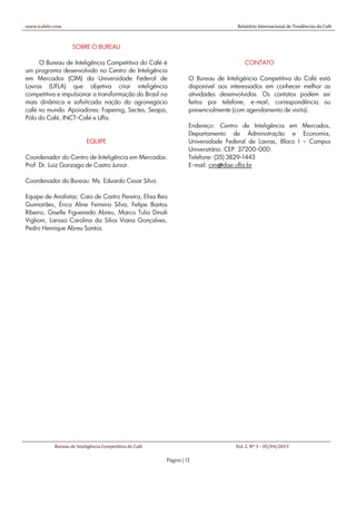 www.icafebr.com                                                                    Relatório Internacional de Tendências do Café



                    SOBRE O BUREAU

     O Bureau de Inteligência Competitiva do Café é                                    CONTATO
um programa desenvolvido no Centro de Inteligência
em Mercados (CIM) da Universidade Federal de                       O Bureau de Inteligência Competitiva do Café está
Lavras (UFLA) que objetiva criar inteligência                      disponível aos interessados em conhecer melhor as
competitiva e impulsionar a transformação do Brasil na             atividades desenvolvidas. Os contatos podem ser
mais dinâmica e sofisticada nação do agronegócio                   feitos por telefone, e-mail, correspondência ou
café no mundo. Apoiadores: Fapemig, Sectes, Seapa,                 presencialmente (com agendamento de visita).
Pólo do Café, INCT-Café e Ufla.
                                                                   Endereço: Centro de Inteligência em Mercados,
                                                                   Departamento de Administração e Economia,
                           EQUIPE                                  Universidade Federal de Lavras, Bloco I – Campus
                                                                   Universitário. CEP: 37200-000.
Coordenador do Centro de Inteligência em Mercados:                 Telefone: (35) 3829-1443
Prof. Dr. Luiz Gonzaga de Castro Junior.                           E-mail: cim@dae.ufla.br

Coordenador do Bureau: Ms. Eduardo Cesar Silva.

Equipe de Analistas: Caio de Castro Pereira, Elisa Reis
Guimarães, Érica Aline Ferreira Silva, Felipe Bastos
Ribeiro, Giselle Figueiredo Abreu, Marco Tulio Dinali
Viglioni, Larissa Carolina da Silva Viana Gonçalves,
Pedro Henrique Abreu Santos.




            Bureau de Inteligência Competitiva do Café                             Vol. 2, Nº 3 – 05/04/2013

                                                         Página | 13
 