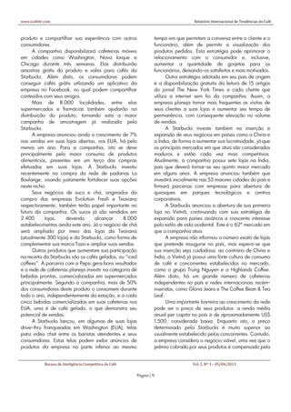 www.icafebr.com                                                                      Relatório Internacional de Tendências do Café



produto e compartilhar sua experiência com outros                 tempo em que permitem a conversa entre o cliente e o
consumidores.                                                     funcionário, além de permitir a visualização dos
      A companhia disponibilizará cafeterias móveis               produtos pedidos. Esta estratégia pode aprimorar o
em cidades como Washington, Nova Iorque e                         relacionamento com o consumidor e, inclusive,
Chicago durante três semanas. Elas distribuirão                   aumentar a quantidade de gorjetas para os
amostras grátis do produto e vales para cafés da                  funcionários, deixando-os satisfeitos e mais motivados.
Starbucks. Além disto, os consumidores podem                             Outra estratégia adotada em seu país de origem
conseguir cafés grátis utilizando um aplicativo da                é a disponibilização gratuita da leitura de 15 artigos
empresa no Facebook, no qual podem compartilhar                   do jornal The New York Times a cada cliente que
conteúdos com seus amigos.                                        utiliza a internet sem fio da companhia. Assim, a
      Mais de 8.000 localidades, entre elas                       empresa planeja tornar mais frequentes as visitas de
supermercados e farmácias também ajudarão na                      seus clientes a suas lojas e aumentar seu tempo de
distribuição do produto, tornando esta a maior                    permanência, com consequente elevação no volume
campanha de amostragem já realizada pela                          de vendas.
Starbucks.                                                               A Starbucks investe também na inserção e
      A empresa anunciou ainda o crescimento de 7%                expansão de seus negócios em países como a China e
nas vendas em suas lojas abertas, nos EUA, há pelo                a Índia, de forma a aumentar sua lucratividade, já que
menos um ano. Para a companhia, isto se deve                      os principais mercados em que atua são considerados
principalmente pelo maior consumo de produtos                     maduros e estão cada vez mais competitivos.
alimentícios, presentes em um terço das compras                   Atualmente, a companhia possui sete lojas na Índia,
efetuadas em suas lojas. A Starbucks investiu                     país que deverá tornar-se seu quinto maior mercado
recentemente na compra da rede de padarias La                     em alguns anos. A empresa anunciou também que
Boulange, visando justamente fortalecer suas opções               investirá inicialmente nas 53 maiores cidades do país e
neste nicho.                                                      firmará parcerias com empresas para abertura de
      Seus negócios de suco e chá, originados da                  quiosques em parques tecnológicos e centros
compra das empresas Evolution Fresh e Teavana                     corporativos.
respectivamente, também terão papel importante no                        A Starbucks anunciou a abertura de sua primeira
futuro da companhia. Os sucos já são vendidos em                  loja no Vietnã, continuando com sua estratégia de
2.400       lojas,   devendo       alcançar      8.000            expansão para países asiáticos e crescente interesse
estabelecimentos ainda este ano. Já o negócio de chá              pelo estilo de vida ocidental. Este é o 62º mercado em
será ampliado por meio das lojas da Teavana                       que a companhia atua.
(atualmente 300 lojas) e da Starbucks, como forma de                     A empresa não informou o número exato de lojas
complementar sua marca Tazo e ampliar suas vendas.                que pretende inaugurar no país, mas espera-se que
      Outros produtos que aumentam sua participação               sua inserção seja cuidadosa: ao contrário de China e
na receita da Starbucks são os cafés gelados, ou “iced            Índia, o Vietnã já possui uma forte cultura de consumo
coffees”. A parceria com a Pepsi gera bons resultados             de café e concorrentes estabelecidos no mercado,
e a rede de cafeterias planeja investir na categoria de           como o grupo Trung Nguyen e a Highlands Coffee.
bebidas prontas, comercializadas em supermercados                 Além disto, há um grande número de cafeterias
principalmente. Segundo a companhia, mais de 50%                  independentes no país e redes internacionais recém-
dos consumidores deste produto o consomem durante                 inseridas, como Gloria Jeans e The Coffee Bean & Tea
todo o ano, independentemente da estação, e a cada                Leaf.
cinco bebidas comercializadas em suas cafeterias nos                     Uma importante barreira ao crescimento da rede
EUA, uma é de café gelado, o que demonstra seu                    pode ser o preço de seus produtos: a renda média
potencial de vendas.                                              anual per capita no país é de aproximadamente US$
      A Starbucks lançou, em algumas de suas lojas                1.500, considerada baixa. Enquanto isto, o preço
drive-thru franqueadas em Washington (EUA), telas                 determinado pela Starbucks é muito superior ao
para vídeo chat entre os baristas atendentes e seus               usualmente estabelecido pelos concorrentes. Contudo,
consumidores. Estas telas podem exibir anúncios de                a empresa considera o negócio viável, uma vez que o
produtos da empresa na parte inferior ao mesmo                    prêmio cobrado por seus produtos é compensado pela


            Bureau de Inteligência Competitiva do Café                              Vol. 2, Nº 3 – 05/04/2013

                                                         Página | 9
 