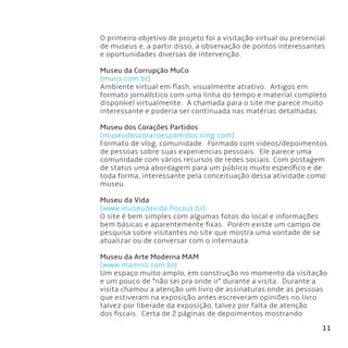 11
O primeiro objetivo de projeto foi a visitação virtual ou presencial
de museus e, a partir disso, a observação de pontos interessantes
e oportunidades diversas de intervenção.
Museu da Corrupção MuCo
(muco.com.br)
Ambiente virtual em flash, visualmente atrativo.  Artigos em
formato jornalístico com uma linha do tempo e material completo
disponível virtualmente.  A chamada para o site me parece muito
interessante e poderia ser continuada nas matérias detalhadas.
Museu dos Corações Partidos
(museudoscoracoespartidos.ning.com)
Formato de vlog, comunidade.  Formado com videos/depoimentos
de pessoas sobre suas experiencias pessoais.  Ele parece uma
comunidade com vários recursos de redes sociais. Com postagem
de status uma abordagem para um público muito específico e de
toda forma, interessante pela conceituação dessa atividade como
museu.
Museu da Vida
(www.museudavida.fiocruz.br)
O site é bem simples com algumas fotos do local e informações
bem básicas e aparentemente fixas.  Porém existe um campo de
pesquisa sobre visitantes no site que mostra uma vontade de se
atualizar ou de conversar com o internauta.
Museu da Arte Moderna MAM
(www.mamrio.com.br)
Um espaço muito amplo, em construção no momento da visitação
e um pouco de “não sei pra onde ir” durante a visita.  Durante a
visita chamou a atenção um livro de assinaturas onde as pessoas
que estiveram na exposição antes escreveram opiniões no livro
talvez por liberade da exposição, talvez por falta de atenção
dos fiscais.  Certa de 2 páginas de depoimentos mostrando
 