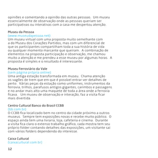 12
opiniões e comentando a opinião das outras pessoas.  Um museu
essencialmente de observação onde as pessoas queriam ser
participativas ou interativas com a casa me despertou atenção.
Museu da Pessoa
(www.museudapessoa.net)
Um museu virtual com uma proposta muito semelhante com
a do Museu dos Corações Partidos, mas com um diferencial de
que os participantes compartilham toda a sua história de vida
ou qualquer momento marcante que queiram.  A combinação de
elementos na proposta participação e observação, me chamou
muito a atenção e me prendeu a esse museu por algumas horas.  A
proposta é simples e o resultado é interessante.
Museu Ferroviário da Vale
(sem página própria online)
Uma antiga estação transformada em museu.  Chama atenção
os vagões de trem que em que é possível entrar ver detalhes de
perto.  Várias peças da estação como uniformes, instrumentos da
ferrovia, trilhos, parafusos antigos gigantes, carimbos e passagens
e no andar mais alto uma maquete de toda a área onde a ferrovia
ficava.   Um museu de observação e interação, faz a visita ficar
mais divertida.
Centro Cultural Banco do Brasil CCBB
(bb.com.br)
O CCBB fica localizado bem no centro da cidade próximo a outros
museus.  Sempre tem exposições novas e recebe muito público.  O
espaço ainda tem uma livraria, loja, cafeteria e cinema.  Durante
a visita fica claro o extenso trabalho gráfico, cada mostra tem seu
próprio folder contando detalhes das exposições, um visitante sai
com vários folders dependendo do interesse.
Caixa Cultural
(caixacultural.com.br)
 