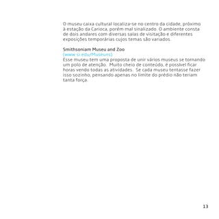 13
O museu caixa cultural localiza-se no centro da cidade, próximo
à estação da Carioca, porém mal sinalizado. O ambiente consta
de dois andares com diversas salas de visitação e diferentes
exposições temporárias cujos temas são variados.
Smithsoniam Museu and Zoo
(www.si.edu/Museuns)
Esse museu tem uma proposta de unir vários museus se tornando
um polo de atenção.  Muito cheio de conteúdo, é possível ficar
horas vendo todas as atividades.  Se cada museu tentasse fazer
isso sozinho, pensando apenas no limite do prédio não teriam
tanta força.
 