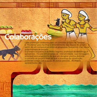 14
Cada professor colaborou com um conceito próprio de “passos”
e  “modelos” para facilitar o entendimento das etapas de projeto.  A
partir de um comparativo entre as propostas, buscamos criar nossa
própria etapa de projeto.
O primeiro esquema é de Pedro Segreto, professor de webdesign e
aplicativos.  Focado em projetos de  interatividade,  sua mensagem
principal basicamente é a de que um designer precisa dominar
o conceito do projeto mais do que o processo de construção,
podendo contar com a ajuda de outras pessoas.  As etapas
apresentadas são;
Colaborações
 