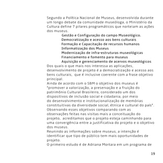 19
Segundo a Política Nacional de Museus, desenvolvida durante
um longo debate da comunidade museóloga, o Ministério da
Cultura define 7 pilares programáticos que norteiam as ações
dos museus.      
               Gestão e Configuração do campo Museológico.
               Democratização e acesso aos bens culturais
               Formação e Capacitação de recursos humanos
               Informatização dos Museus
               Modernização de infra-estruturas museológicas
               Financiamento e fomento para museus
               Aquisição e gerenciamento de acervos museológicos
Dos quais o que mais nos interessa as aplicações,
desenvolvimento de projeto é a democratização e acesso aos
bens culturais,  que é inclusive coerente com a frase objetivo
principal.
Ainda de acordo com o SBM o objetivo dos museus é
“promover a valorização, a preservação e a fruição do
patrimônio Cultural Brasileiro, considerado um dos
dispositivos de inclusão social e cidadania, por meio
do desenvolvimento e institucionalização de memórias
constituitivas da diversidade social, étnica e cultural do país”.
Observando esses objetivos comparando com as
observações feitas nas visitas mais a conceituação do
projeto,  acreditamos que o projeto esteja caminhando para
uma convergência entre a justificativa do projeto e o objetivo
dos museus.
Reunindo as informações sobre museus, a intenção é
identificar que tipo de público tem mais oportunidades de
projeto.
O primeiro estudo é de Adriana Mortara em um programa de
 