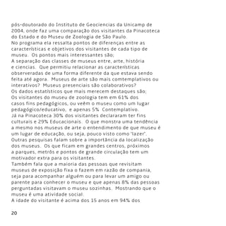 20
pós-doutorado do Instituto de Geociencias da Unicamp de
2004, onde faz uma comparação dos visitantes da Pinacoteca
do Estado e do Museu de Zoologia de São Paulo.
No programa ela ressalta pontos de diferenças entre as
características e objetivos dos visitantes de cada tipo de
museu.  Os pontos mais interessantes são;
A separação das classes de museus entre, arte, história
e ciencias.  Que permitiu relacionar as características
observeradas de uma forma diferente da que estava sendo
feita até agora.  Museus de arte são mais comtemplativos ou
interativos?  Museus presenciais são colaborativos?
Os dados estatísticos que mais merecem destaques são;
Os visitantes do museu de zoologia tem em 61% dos
casos fins pedagógicos, ou veêm o museu como um lugar
pedagógico/educativo,  e apenas 5%  Contemplativo.
Já na Pinacoteca 30% dos visitantes declararam ter fins
culturais e 29% Educacionais.  O que monstra uma tendência
a mesmo nos museus de arte o entendimento de que museu é
um lugar de educação, ou seja, pouco visto como ‘lazer’.
Outras pesquisas falam sobre a importância da localização
dos museus.  Os que ficam em grandes centros, próximos
a parques, metrôs e pontos de grande circulação tem um
motivador extra para os visitantes.
Também fala que a maioria das pessoas que revisitam
museus de exposição fixa o fazem em razão de compania,
seja para acompanhar alguém ou para levar um amigo ou
parente para conhecer o museu e que apenas 8% das pessoas
perguntadas visitavam o museu sozinhas.  Mostrando que o
museu é uma atividade social.
A idade do visitante é acima dos 15 anos em 94% dos
 