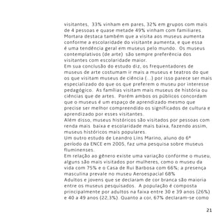 21
visitantes,  33% vinham em pares, 32% em grupos com mais
de 4 pessoas e quase metade 49% vinham com familiares.
Mortara destaca também que a visita aos museus aumenta
conforme a escolaridade do visitante aumenta, e que essa
é uma tendência geral em museus pelo mundo.  Os museus
contemplativos (de arte)  são sempre preferência dos
visitantes com escolaridade maior.
Em sua conclusão do estudo diz, os frequentadores de
museus de arte costumam ir mais a museus e teatros do que
os que visitam museus de ciência (...) por isso parece ser mais
especializado do que os que preferem o museu por interesse
pedagógico.  As famílias visitam mais museus de história ou
ciências que de artes.  Porém ambos os públicos concordam
que o museus é um espaço de aprendizado mesmo que
precise ser melhor compreendido os significados de cultura e
aprendizado por esses visitantes.
Além disso, museus históricos são visitados por pessoas com
renda mais  baixa e escolaridade mais baixa, fazendo assim,
museus históricos mais populares.
Um outro estudo de Leandro Lins Marino, aluno do 6º
período da ENCE em 2005, faz uma pesquisa sobre museus
fluminenses.
Em relação ao gênero existe uma variação conforme o museu,
alguns são mais visitados por mulheres, como o museu da
vida com 75% e o Casa de Rui Barbosa com 66%; a presença
masculina prevale no museu Aeroespacial 68%
Adultos e jovens que se declaram de cor branca são maioria
entre os museus pesquisados.  A população é composta
principalmente por adultos na faixa entre 30 e 39 anos (26%)
e 40 a 49 anos (22,3%). Quanto a cor, 67% declaram-se como
 