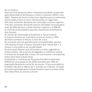 22
de cor branca.
Uma terceira pesquisa sobre visitantes estudada, produzida
pelo Observatório de Museus e Centro Culturais ( OMCC ) em
2005.  Mostra de forma muito mais objetiva que os anteriores
vários dados entre os mais interessantes os seguintes;               
47% dos visitantes declaram ter concluído o ensino superior.
75% dos visitantes declaram exercer atividade remunerada e
mais de 50% declara a renda familiar superior a 2.000,00.
A visita de proximidade é parcela importante da bilheteria
dos museus.
As fontes de informação prevalecem o “boca-a-boca”.
A maioria declara ser a primeira visita ao museu e 70%
afirmam conhecer o museu a mais de 1 ano.
Os visitante vem em grande parte acompanhados, apenas
13% declara visitar o museu sozinho o que indica que ir a
museu é uma prática de sociabilidade.
Os principais fatores que dificultam a visita, segundo os
entrevistados, são a pouca divulgação e a violência urbana.
O tempo de duração das visitas, em sua maioria, corresponde
entre meia hora a duas horas.
Finalmente o  Instituto de Pesquisa Econômica Aplicada
(IPEA) em uma pesquisa de 2010 constata que 70% da
população Brasileira nunca foi ao museu. E que esse público
também não tem o hábito de ir a shows ou cinemas. A razão
principal apontada pelos entrevistados é que os preços altos
são impecilhos ao acesso cultural.
 