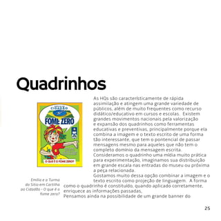 25
Quadrinhos
As HQs são característicamente de rápida
assimilação e atingem uma grande variedade de
públicos, além de muito frequentes como recurso
didático/educativo em cursos e escolas. Existem
grandes movimentos nacionais pela valorização
e expansão dos quadrinhos como ferramentas
educativas e preventivas, principalmente porque ela
combina a imagem e o texto escrito de uma forma
tão interessante, que tem o pontencial de passar
mensagens mesmo para aqueles que não tem o
completo domínio da mensagem escrita.
Consideramos o quadrinho uma mídia muito prática
para experimentação, imaginamos sua distribuição
em grande escala nas entradas do museu ou próxima
a peça relacionada.
Gostamos muito dessa opção combinar a imagem e o
texto escrito como projeção de linguagem. A forma
como o quadrinho é constituído, quando aplicado corretamente,
enriquece as informações passadas,
Pensamos ainda na possibilidade de um grande banner do
Emília e a Turma
do Sitio em Cartilha
ao Cidadão - O que é o
fome zero?
 