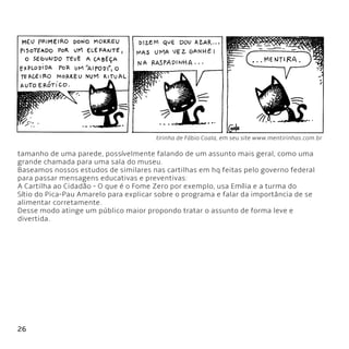 26
tirinha de Fábio Coala, em seu site www.mentirinhas.com.br
tamanho de uma parede, possívelmente falando de um assunto mais geral, como uma
grande chamada para uma sala do museu.
Baseamos nossos estudos de similares nas cartilhas em hq feitas pelo governo federal
para passar mensagens educativas e preventivas:
A Cartilha ao Cidadão - O que é o Fome Zero por exemplo, usa Emília e a turma do
Sítio do Pica-Pau Amarelo para explicar sobre o programa e falar da importância de se
alimentar corretamente.
Desse modo atinge um público maior propondo tratar o assunto de forma leve e
divertida.
 