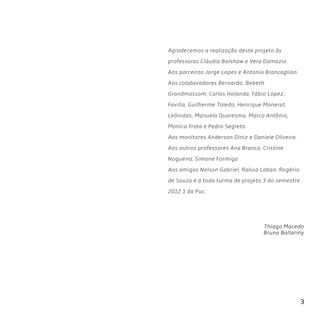 3
Agradecemos a realização deste projeto às
professoras Cláudia Bolshaw e Vera Damazio.
Aos parceiros Jorge Lopes e Antonio Brancaglion.
Aos colaboradores Bernardo, Bebeth
Grandmassom, Carlos Holanda, Fábio Lopez,
Favilla, Guilherme Toledo, Henrique Monerat,
Leônidas, Manuela Quaresma, Marco Antônio,
Monica Frota e Pedro Segreto.
Aos monitores Anderson Diniz e Daniele Oliveira.
Aos outros professores Ana Branco, Cristine
Nogueira, Simone Formiga
Aos amigos Nelson Gabriel, Raíssa Laban, Rogério
de Souza e a toda turma de projeto 3 do semestre
2012.1 da Puc.
Thiago Macedo
Bruna Ballariny
 