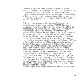 31
Os textos a seguir resumos de apresentações dos Museu
Nacional, seu setor de arqueologia e a peça do gato mumificado
feitos pela própria equipe do museu. Todos os textos são
retirados do livro Museu Nacional e do site www.museunacional.
ufrj.br. Como são textos institucionais acreditamos que
representam a apresentação mais perfeita possível da história e
objetivos do museu;
O Setor de Antropologia Biológica do Departamento
de Antropologia do Museu Nacional (SABMN) tem uma
longa trajetória, profundamente relacionada à história da
Antropologia no Brasil. As primeiras atividades regulares
relacionadas à pesquisa e ensino em Antropologia
associam-se ao nome de João Baptista de Lacerda, médico
e antropólogo físico do século XIX. Tendo desenvolvido
estudos anatômicos de interesse antropológico, teve seu
Laboratório de Fisiologia Experimental (que atendia à
concepção de antropologia da época) instalado em 1880 no
prédio então ocupado pelo Museu Nacional, localizado no
Campo de Santana, no centro da cidade do Rio de Janeiro.
O acervo do SABMN, constituído a partir de meados do
século XIX e em contínuo crescimento na atualidade,
possui enorme relevância histórica e científica. Além das
inúmeras coleções de remanescentes ósseos humanos
de procedência arqueológica, incluindo materiais com
datações dentre as mais antigas das Américas, o SABMN
é depositário de expressivas coleções de caráter histórico,
que compreendem instrumentos, documentos e materiais
iconográficos os mais diversos. Em seu conjunto, o acervo
do SABMN é possivelmente o mais representativo de seu
gênero existente no Brasil.
O acervo egípcio do Museu Nacional é o maior da América
 
