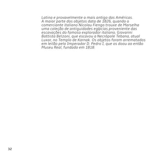 32
Latina e provavelmente o mais antigo das Américas.
A maior parte dos objetos data de 1826, quando o
comerciante italiano Nicolau Fiengo trouxe de Marselha
uma coleção de antiguidades egípcias proveniente das
escavações do famoso explorador italiano, Giovanni
Battista Belzoni, que escavou a Necrópole Tebana, atual
Luxor, no Templo de Karnak. Os objetos foram arrematados
em leilão pelo Imperador D. Pedro I, que os doou ao então
Museu Real, fundado em 1818.
 