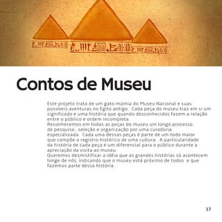 37
Este projeto trata de um gato múmia do Museu Nacional e suas
possíveis aventuras no Egito antigo.  Cada peça do museu traz em si um
significado e uma história que quando desconhecidos fazem a relação
entre o público e ordem incompleta.
Reconhecemos em todas as peças do museu um longo processo
de pesquisa , seleção e organização por uma curadoria
especializada.  Cada uma dessas peças é parte de um todo maior
que compõe o registro histórico de uma cultura.  A particularidade
da história de cada peça é um diferencial para o público durante a
apreciação da visita ao museu.
Queremos desmistificar a idéia que as grandes histórias só acontecem
longe de nós, indicando que o museu está próximo de todos  e que
fazemos parte dessa história.
Contos de Museu
 