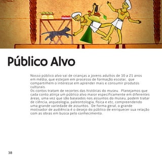 38
Nosso público alvo vai de crianças a jovens adultos de 10 a 21 anos
em média, que estejam em processo de formação escolar,  que
compartilhem o interesse em aprender mais e consumir produtos
culturais.
Os contos tratam de recortes das histórias do museu.  Planejamos que
cada conto atinja um público alvo maior especificamente em diferentes
áreas, uma vez que são baseados nos assuntos do museu, podem tratar
de ciência, arqueologia, paleontologia, física e etc, compreendendo
uma grande variedade de assuntos.  De forma geral, o grande
motivador de audiência é o desejo do público de enriquecer sua relação
com as obras em busca pelo conhecimento.
Público Alvo
 