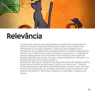 39
Relevância
As peças dos museus são selecionadas em razão da sua importância
cultural e história, todo movimento para refletir essas história são
pertinentes a uma ação projetual.  Portanto, nosso projeto tem a
intenção de atuar ampliando o trabalho do Museu Histórico Nacional de
manter viva a história das culturas através de suas obras.  A relevância
desse projeto baseia-se na importância de cada peça como parte do
grande repertório do museu, nos seus valores históricos e culturais e na
projeção desses valores para o público.
Desejamos repensar as histórias das peças de museu de maneira criativa,
renovando a maneira como museu e público se comunicam.  Partindo
do aproveitamento das mídias comtemporâneas visamos fazer com que
essas histórias possam ser contadas de maneira mais irreverente, mais
próxima do público e de forma a respeitar as tradições e objetivos do
museu.
 