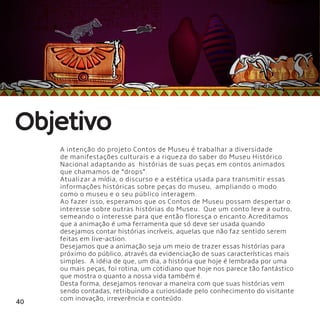 40
A intenção do projeto Contos de Museu é trabalhar a diversidade
de manifestações culturais e a riqueza do saber do Museu Histórico
Nacional adaptando as  histórias de suas peças em contos animados
que chamamos de “drops”.
Atualizar a mídia, o discurso e a estética usada para transmitir essas
informações históricas sobre peças do museu,  ampliando o modo
como o museu e o seu público interagem.
Ao fazer isso, esperamos que os Contos de Museu possam despertar o
interesse sobre outras histórias do Museu.  Que um conto leve a outro,
semeando o interesse para que então floresça o encanto.Acreditamos
que a animação é uma ferramenta que só deve ser usada quando
desejamos contar histórias incríveis, aquelas que não faz sentido serem
feitas em live-action.
Desejamos que a animação seja um meio de trazer essas histórias para
próximo do público, através da evidenciação de suas características mais
simples.  A idéia de que, um dia, a história que hoje é lembrada por uma
ou mais peças, foi rotina, um cotidiano que hoje nos parece tão fantástico
que mostra o quanto a nossa vida também é.
Desta forma, desejamos renovar a maneira com que suas histórias vem
sendo contadas, retribuindo a curiosidade pelo conhecimento do visitante
com inovação, irreverência e conteúdo.
Objetivo
 
