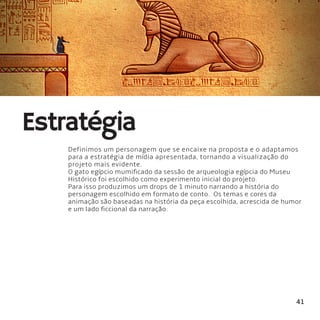 41
Estratégia
Definimos um personagem que se encaixe na proposta e o adaptamos
para a estratégia de mídia apresentada, tornando a visualização do
projeto mais evidente.
O gato egípcio mumificado da sessão de arqueologia egípcia do Museu
Histórico foi escolhido como experimento inicial do projeto.
Para isso produzimos um drops de 1 minuto narrando a história do
personagem escolhido em formato de conto.  Os temas e cores da
animação são baseadas na história da peça escolhida, acrescida de humor
e um lado ficcional da narração.
 