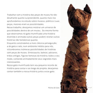 5
Trabalhar com a história das peças de museu foi tão
desafiante quanto surpreendente, quanto mais nos
aprofundamos no estudo sobre museus, público e suas
peças, maiores eram as possibilidades.
Nesse trabalho, desejamos mostrar um universo de
possibildades dentro de um museu. Da mesma forma
que observamos no gato mumificado uma história
divertida e animada outras peças podem revelar outras
histórias tão fantásticas quanto.
Enquanto construíamos a mais clássica perseguição,
a de gato e rato, num ambiente inédito para nós,
vislumbramos inúmeras possibilidades de histórias
com peças de museu. Dinossauros, baleias, pássaros,
tribos antigas, figuras famosas da história, todos a seu
modo, contando animadamente seus segredos mais
interessantes.
Nosso gato mumificado tem seu pequeno recorte de
história para contar e ao longo do projeto, desejamos
contar também a nossa história junto a esse gato.
Múmia de Gato
 