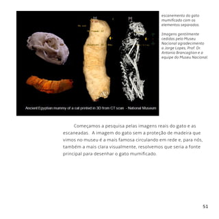 51
escanemento do gato
mumificado com os
elementos separados.
Imagens gentilmente
cedidas pelo Museu
Nacional agradecimento
a Jorge Lopes, Prof. Dr.
Antonio Brancaglion e a
equipe do Museu Nacional.
Começamos a pesquisa pelas imagens reais do gato e as
escaneadas. A imagem do gato sem a proteção de madeira que
vimos no museu é a mais famosa circulando em rede e, para nós,
também a mais clara visualmente, resolvemos que seria a fonte
principal para desenhar o gato mumificado.
 