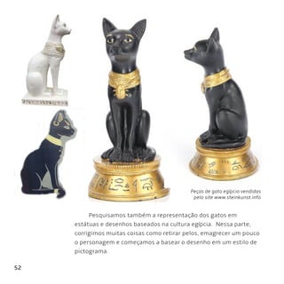 52
Pesquisamos também a representação dos gatos em
estátuas e desenhos baseados na cultura egípcia. Nessa parte,
corrigimos muitas coisas como retirar pelos, emagrecer um pouco
o personagem e começamos a basear o desenho em um estilo de
pictograma.
Peças de gato egípcio vendidas
pelo site www.steinkunst.info
 