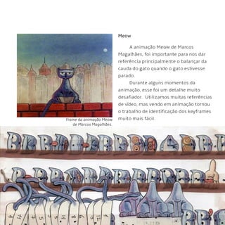 53
Meow
A animação Meow de Marcos
Magalhães, foi importante para nos dar
referência principalmente o balançar da
cauda do gato quando o gato estivesse
parado.
Durante alguns momentos da
animação, esse foi um detalhe muito
desafiador. Utilizamos muitas referências
de vídeo, mas vendo em animação tornou
o trabalho de identificação dos keyframes
muito mais fácil.Frame da animação Meow
de Marcos Magalhães.
 