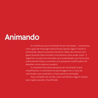 56
Animando
As referências para animação foram mescladas. Começamos
com o gato de Muybrige selecionando apenas alguns frames e
estilizando, depois buscamos bastante vídeos de internet com
gatos fazendo determinados movimentos como andar, pular. E
seguimos um guia de animação para quadrúpedes que serve para
praticamente todos os animais com pequenas modificações em
detalhes como ombros e quadris.
O resultado final dessa pesquisa de movimento é que
simplificamos o movimento do personagem em 3 ciclos de
caminhada, que sustentam a maior parte da animação.
Duas variações de corrida, uma caminhada e alguns frames
para o gato parado e mumificado.
 