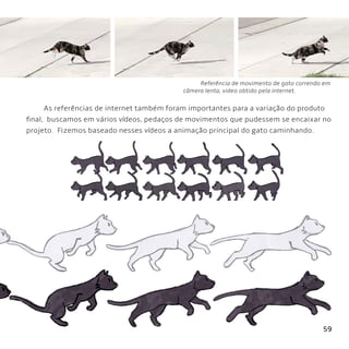 59
Referência de movimento de gato correndo em
câmera lenta, video obtido pela internet.
As referências de internet também foram importantes para a variação do produto
final, buscamos em vários vídeos, pedaços de movimentos que pudessem se encaixar no
projeto. Fizemos baseado nesses vídeos a animação principal do gato caminhando.
 