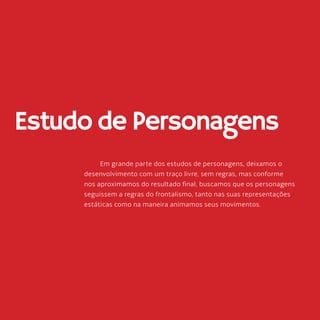 60
Estudo de Personagens
Em grande parte dos estudos de personagens, deixamos o
desenvolvimento com um traço livre, sem regras, mas conforme
nos aproximamos do resultado final, buscamos que os personagens
seguissem a regras do frontalismo, tanto nas suas representações
estáticas como na maneira animamos seus movimentos.
 